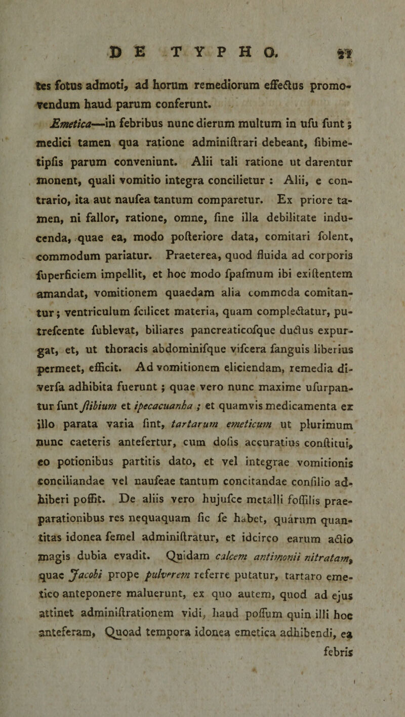 tcs fotus admoti, ad horum remediorum efferus promo¬ vendum haud parum conferunt. Emetica—in febribus nunc dierum multum in ufu funt; medici tamen qua ratione adminiftrari debeant, fibime- tipfis parum conveniunt. Alii tali ratione ut darentur monent, quali vomitio integra concilietur : Alii, e con¬ trario, ita aut naufea tantum comparetur. Ex priore ta¬ men, ni fallor, ratione, omne, fine illa debilitate indu¬ cenda, quae ea, modo pofteriore data, comitari folent, commodum pariatur. Praeterea, quod fluida ad corporis fuperficiem impellit, et hoc modo fpafmum ibi exiftentem amandat, vomitionem quaedam alia commoda comitan¬ tur; ventriculum fcilicet materia, quam complebatur, pu- trefcente fublevat, biliares pancreaticoique dudus expur¬ gat, et, ut thoracis abdominifque vifcera fanguis liberius permeet, efficit. Ad vomitionem eliciendam, remedia di- verfa adhibita fuerunt ; quae vero nunc maxime ufurpan- tur funt Jiibium et tpecacuanha ; et quamvis medicamenta er illo parata varia fint, tartarum emeticum ut plurimum nunc caeteris antefertur, cum dofis accuratius conftitui, eo potionibus partitis dato, et vel integrae vomitionis conciliandae vel naufeae tantum concitandae confilio ad¬ hiberi poffit. De aliis vero hujufce metalli foflilis prae¬ parationibus res nequaquam fic fe habet, quarum quan¬ titas idonea femel adminiftratur, et idcirco earum adio magis dubia evadit. Quidam calcem anthnonii nitratam9 quae Jacobi prope pulverei?i referre putatur, tartaro eme¬ tico anteponere maluerunt, ex quo autem, quod ad ejus attinet adminiftrationem vidi, haud poflum quin illi hoc anteferam, Quoad tempora idonea emetica adhibendi, ea febris