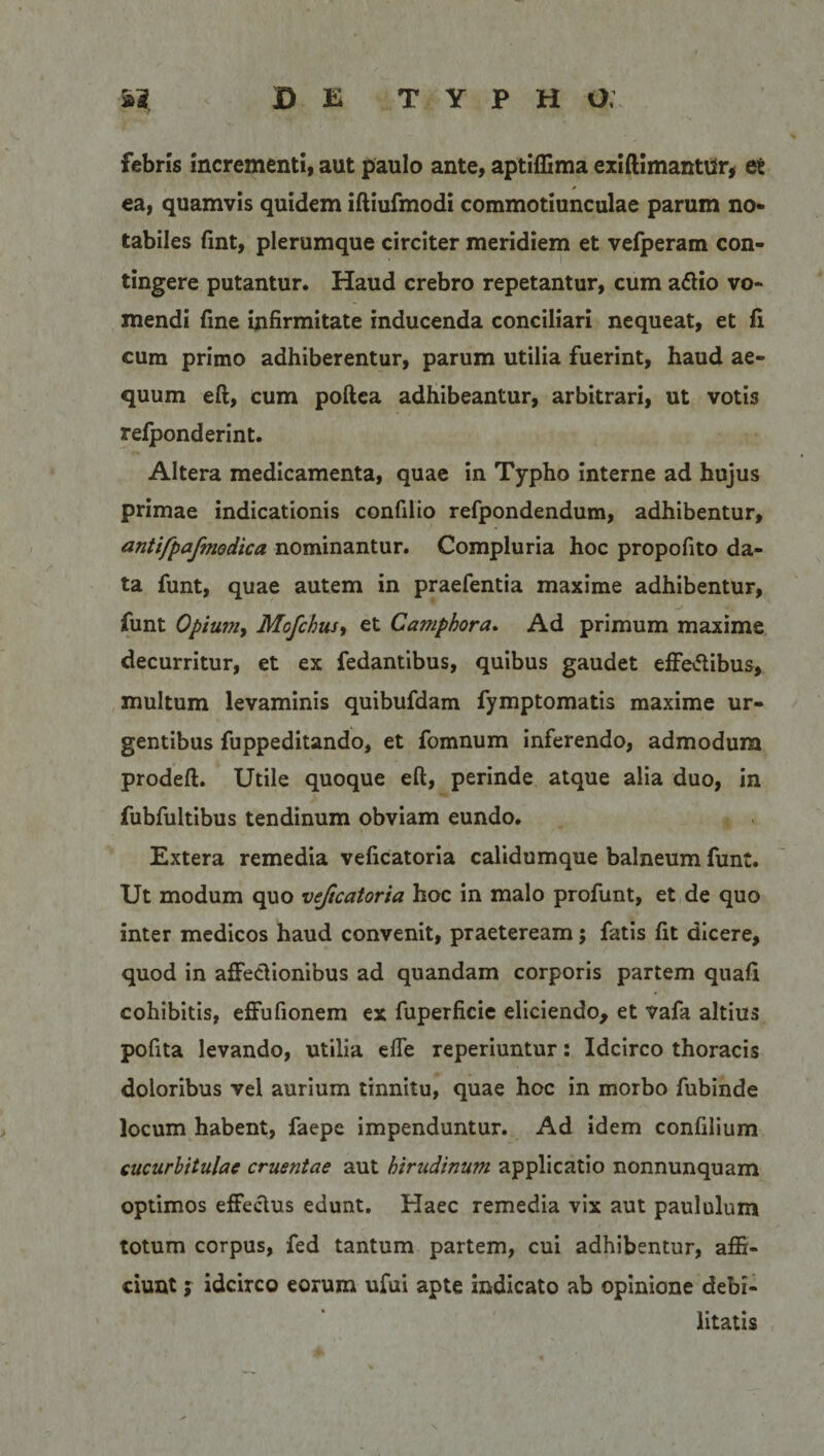 febris incrementi, aut paulo ante, aptiflima exiftimantur, et ea, quamvis quidem iftiufmodi commotiunculae parum no* tabiles fmt, plerumque circiter meridiem et vefperam con¬ tingere putantur. Haud crebro repetantur, cum aftio vo¬ mendi fine infirmitate inducenda conciliari nequeat, et li cum primo adhiberentur, parum utilia fuerint, haud ae¬ quum eft, cum poftea adhibeantur, arbitrari, ut votis refponderint. Altera medicamenta, quae in Typho interne ad hujus primae indicationis confilio refpondendum, adhibentur, antifpafmodica nominantur. Compluria hoc propofito da¬ ta funt, quae autem in praefentia maxime adhibentur, funt Opium, Mofchus, et Camphora. Ad primum maxime decurritur, et ex fedantibus, quibus gaudet effe&amp;ibus, multum levaminis quibufdam fymptomatis maxime ur¬ gentibus fuppeditando, et fomnum inferendo, admodum prodeft. Utile quoque eft, perinde atque alia duo, in fubfultibus tendinum obviam eundo. Extera remedia veficatoria calidumque balneum funt. Ut modum quo vejicatoria hoc in malo profunt, et de quo inter medicos haud convenit, praeteream; fatis fit dicere, quod in affectionibus ad quandam corporis partem quali cohibitis, effufionem ex fuperficie eliciendo, et vafa altius pofita levando, utilia efle reperiuntur: Idcirco thoracis doloribus vel aurium tinnitu, quae hoc in morbo fubinde locum habent, faepe impenduntur. Ad idem confilium cucurbitulae cruentae aut hirudinum applicatio nonnunquam optimos effectus edunt. Haec remedia vix aut paululum totum corpus, fed tantum partem, cui adhibentur, affi¬ ciunt ; idcirco eorum ufui apte indicato ab opinione debi¬ litatis