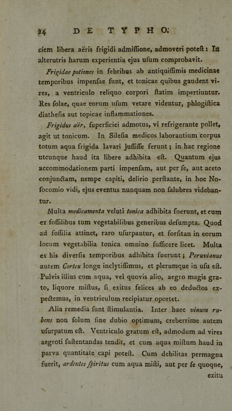 ciem libera aeris frigidi admiffione, admoveri poteft: Itt alterutris harum experientia ejus ufum comprobavit. Frigidae potiones in febribus ab antiquiffimis medicinae temporibus impenfae funt, et tonicae quibus gaudent vi¬ res, a ventriculo reliquo corpori ftatim impertiuntur. Res folae, quae eorum ufum vetare videntur, phlogiftica diathefis aut topicae inflammationes. Frigidus aer&gt; fuperficiei admotus, vi refrigerante pollet, agit ut tonicum. In Silefia medicos laborantium corpus totum aqua frigida lavari juffifle ferunt; in hac regione utcunque haud ita libere adhibita eft. Quantum ejus accommodationem parti impenfam, aut per fe, aut aceto conjunftam, nempe capiti, delirio perflante, in hoc No- focomio vidi, ejus eventus nunquam non falubres videban¬ tur. Multa medicamenta veluti tonica adhibita fuerunt, et cum ex foflilibus tum vegetabilibus generibus defumpta. Quod ad foflilia attinet, raro ufurpantur, et forfitan in eorum locum vegetabilia tonica omnino fufficere licet. Multa ex his diverfis temporibus adhibita fuerunt; Peruvianus autem Cortex longe inclytiflimus, et plerumque in ufu eft. Pulvis illius cum aqua, vel quovis alio, aegro magis gra¬ to, liquore miftusj, fi exitus felices ab eo dedudlos ex¬ pediemus, in ventriculum recipiatur oportet. Alia remedia funt ftimulantia. Inter haec vinum ru- lens non folum fine dubio optimum, creberrime autem ufurpatum eft. Ventriculo gratum eft, admodum ad vires aegroti fuftentandas tendit, et cum aqua miftum haud in parva quantitate capi poteft. Cum debilitas permagna fuerit, ardentes fpiritus cum aqua mifti, aut per fe quoque, exitu