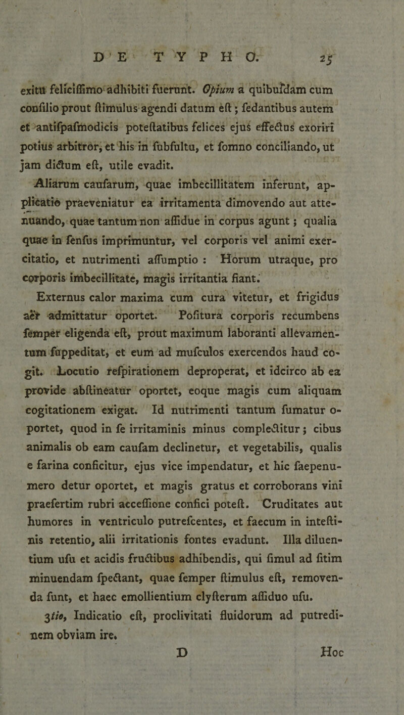 exitu feliciffimo adhibiti fuerunt. Opium a quibufdam cum confilio prout ftimulus agendi datum eft ; fedantibus autem et antifpafmodicis poteftatibus felices eju$ effebus exoriri potius arbitror, et his in fubfultu, et fomno conciliando, ut jam dictum eft, utile evadit. Aliarum caufarum, quae imbecillitatem inferunt, ap¬ plicatio praeveniatur ea irritamenta dimovendo aut atte¬ nuando, quae tantum non aflidue in corpus agunt; qualia quae in fenfus imprimuntur, vel corporis vel animi exer¬ citatio, et nutrimenti aflumptio : Horum utraque, pro corporis imbecillitate, magis irritantia fiant. Externus calor maxima cum cura vitetur, et frigidus aer admittatur oportet. Pofitura corporis recumbens femper eligenda eft, prout maximum laboranti allevamen¬ tum fuppeditat, et eum ad mufculos exercendos haud co¬ git. Locutio refpirationem deproperat, et idcirco ab ea provide abftineatur oportet, eoque magis cum aliquam cogitationem exigat. Id nutrimenti tantum fumatur o- portet, quod in fe irritaminis minus complebitur; cibus animalis ob eam caufam declinetur, et vegetabilis, qualis e farina conficitur, ejus vice impendatur, et hic faepenu- mero detur oportet, et magis gratus et corroborans vini praefertim rubri acceflione confici poteft. Cruditates aut humores in ventriculo putrefcentes, et faecum in intefti- nis retentio, alii irritationis fontes evadunt. Illa diluen¬ tium ufu et acidis frubibus adhibendis, qui fimul ad fitim minuendam fpebant, quae femper ftimulus eft, removen¬ da funt, et haec emollientium clyfterum afliduo ufu. 3tio, Indicatio eft, proclivitati fluidorum ad putredi¬ nem obviam ire. D Hoc