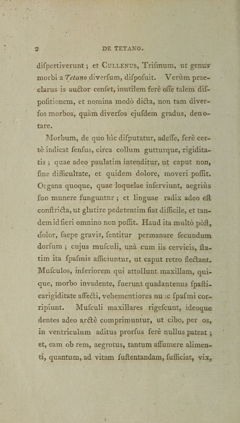 difpertiyerunt; et Cullenus, Trifmum, ut genus' morbi a tetano diverfum, difpofuit. Verum prae* elarus is au6tor cenfet, inutilem fere elTe talem dif- politionem, et nomina modo dicta, non tam diver- fos morbos, quaiii diverfos ejufdem gradus, deno¬ tare. Morbum, de quo hic difputatur, adeffe, fere cer¬ te indicat fenfus, circa collum gutturque, rigidita¬ tis ; quae adeo paulatim intendi|:ur, ut caput non, fine difficultate, et quidem dolore, moveri poffit. Organa quoque, quae loquelae inferviunt, aegrius fuo munere funguntur ; et linguae radix adeo eil confi:rida,ut glutire pedetentim fiat difficile, et tan¬ dem id fieri omnino non poffit. Haud ita multo pofl, dolor, faepe gravis, fentitur permanare fecundum dorfum ; cujus mufculi, una cum iis cervicis, fiia- tim ita fpafmis afficiuntur, ut caput retro fie£lant. Mufculos, inferiorem qui attollunt maxillam, qui¬ que, morbo invadente, fuerunt quadantenus fpafti- earigiditate affe£ti, vehementiores nu ic fpafmi cor¬ ripiunt. Mufculi maxillares rigefcunt, ideoque dentes adeo ar£te comprimuntur, ut cibo, per os,, in ventriculum aditus prorfus fere nullus pateat; et, eam ob rem, aegrotus, tantum aflumere alimen¬ ti, quantum,, ad vitam fuftentandam, fufficiat, vix^ I
