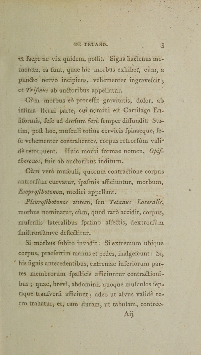 -et faepe ne vix quidem, poffit. Signa Ka8:enus me¬ morata, ea funt, quae hic morbus exhibet, cum, a punfto nervo incipiens, vehementer ingravefcit 5 et Trifmus ab auftoribus appellatur. Ciim morbus eo procellit gravitatis, dolor, ab infima fterni parte, cui nomini efi: Cartilago En- fiformis, fefe ad dorfum fere femper dilFundit. Sta- tim, poli hoc, mufculi totius cervicis fpinaeque, fe¬ fe vehementer contrahentes, corpus retrorfum vali de retorquent. Huic morbi formae nomen, Opif^ thotonos, fuit ab au6loribus inditum. Cum vero mufculi, quorum contra£lione corpus antrorfum curvatur, fpafmis afficiuntur, morbum, Emprojlhotonon, medici appellant. Pleurojihotonos autem, feu Tetanus Lateralis^ morbus nominatur, cum, quod raro accidit, corpus, mufculis lateralibus fpafmo affedlis, dextrorfum finidrorftlmve defleftitur. Si morbus fubito invadit: Si extremum ubique corpus, praefertim manus et pedes, inalgefeunt: Si, ' his lignis antecedentibus, extremae inferiorum par¬ tes membrorum fpallicis afficiuntur contractioni¬ bus ; quae, brevi, abdominis quoque mufculos fep- tique tranfverli afficiunt; adeo ut alvus valide re¬ tro trahatur, et, eana duram, ut tabulam, contrec- Aij, t