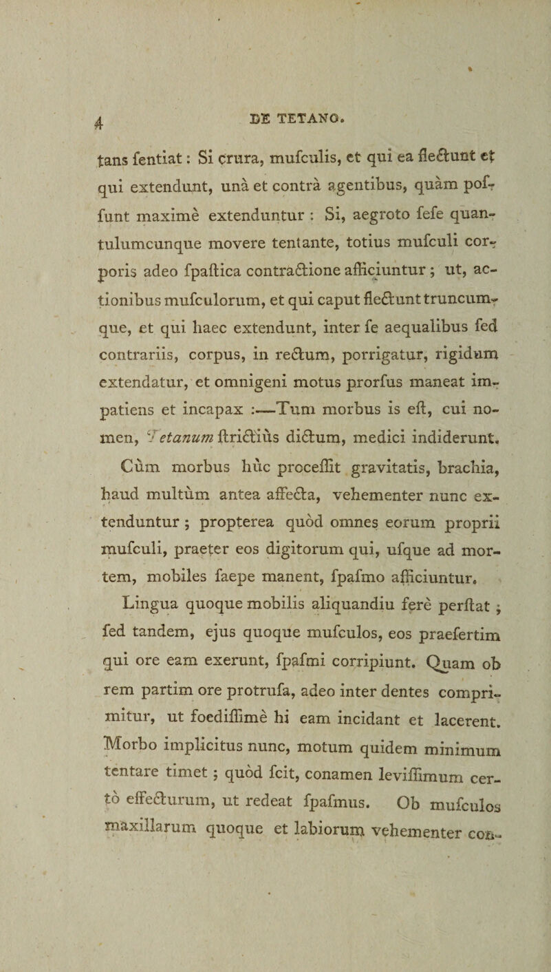 tans fentiat: Si crura, mufculis, et qui ea fle£i:unt et qui extendunt, una et contra agentibus, quam pofr funt maxime extenduntur : Si, aegroto fefe quan¬ tulumcunque movere tentante, totius mufculi cor¬ poris adeo fpaftica contractione afficiuntur; ut, ac¬ tionibus mufculorum, et qui caput fieQ:unttruncumr que, et qui haec extendunt, inter fe aequalibus fed contrariis, corpus, in reClum, porrigatur, rigidum extendatur, et omnigeni motus prorfus maneat im¬ patiens et incapax Tum morbus is eft, cui no¬ men, etanum ftriCtius diCtum, medici indiderunt. Cum morbus huc proceffit gravitatis, brachia, haud multum antea affeCla, vehementer nunc ex¬ tenduntur ; propterea quod omnes eorum proprii mufculi, praeter eos digitorum qui, ufque ad mor¬ tem, mobiles faepe manent, fpafmo afficiuntur. Lingua quoque mobilis aliquandiu fere perflat ; fed tandem, ejus quoque mufculos, eos praefertim qui ore eam exerunt, fpafmi corripiunt. Quam ob rem partim ore protrufa, adeo inter dentes compri¬ mitur, ut foediflime hi eam incidant et lacerent. Morbo implicitus nunc, motum quidem minimum tcntare timet j quod fcit, conamen leviflimum cer¬ to elfeaurum, ut redeat fpafmus. Ob mufculos maxillarum quoque et labiorum vehementer con-