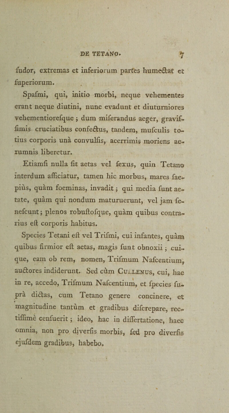 fudor, extremas et inferiorum partes hume^lat et fuperiorum. Spafmi, qui, initio morbi, neque vehementes erant neque diutini, nunc evadunt et diuturniores vehementiorefque ; dum miferandus aeger, gravif- limis cruciatibus eonfedus, tandem, mufculis to¬ tius corporis una convuHis, acerrimis moriens ae¬ rumnis liberetur. I Etiamfi nulla fit aetas vel fexus, quin Tetano interdum afficiatur, tamen hic morbus, mares fae- pius, quam foeminas, invadit; qui media funt ae¬ tate, quam qui nondum maturuerunt, vel jam fe- nefcunt; plenos robuftofque, quam quibus contra¬ rius eft corporis habitus. Species Tetani eft vel Trifmi, cui infantes, quam quibus firmior eft aetas, magis funt obnoxii ; cui¬ que, eam ob rem, nomen, Trifmum Nafcentiumy audores indiderunt. Sed cum CuLlenus, cui, hac in re, accedo, Trifmum Nafcentium, et fpecies fu. pra didas, cum Tetano genere concinere, et magnitudine tantum et gradibus difcrepare, rec- tiffime cenfuerit j ideo, hac in diflertatione, haec omnia, non pro diverfis morbis, fed pro diverfis ejufdem gradibus, habebo.