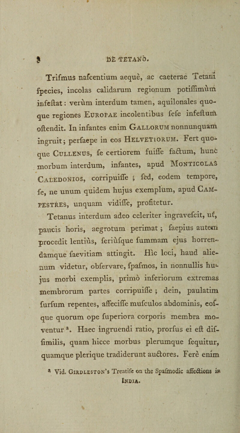 TrifmuS nafcentium aeque, ac caeterae Tetani fpecies, incolas calidarum regionum potiffimum infellat; verum interdum tamen, aquilonales quo¬ que regiones Europae incolentibus fefe infeftum oftendit. In infantes enim Gallorum nonnunquam ingruit; perfaepe in eos Helvetiorum. Fert quo¬ que CuLLENUS, fe certiorem fuiffe fa6tum, hunc morbum interdum, infantes, apud Monticolas Caledonios, coirripuifle ; ffed, eodem tempore, fc, ne unum quidem hujus exemplum, apud Cam¬ pestres, unquam vidiffe, profitetur. Tetanus interdum adeo celeriter ingravefcit, uf, paucis horis, aegrotum perimat; faepius autem procedit lentius, feriufque fummam ejus horren-. damque faevitiam attingit. Hic loci, haud alie¬ num videtur, obfervare, fpafmos, in nonnullis hu¬ jus morbi exemplis, primo inferiorum extremas membrorum partes corripuifle ; dein, paulatim furfum repentes, affeciffe mufculos abdominis, cof- que quorum ope fuperiora corporis membra mo¬ ventur Haec ingruendi ratio, prorfus ei eft dif- fimilis, quam hicce morbus plerumque fequitur, quamque plerique tradiderunt audtores. Fere enim * Vid. Girdleston’s Treatlfc on the Spafmodic affedtions ib Indja.