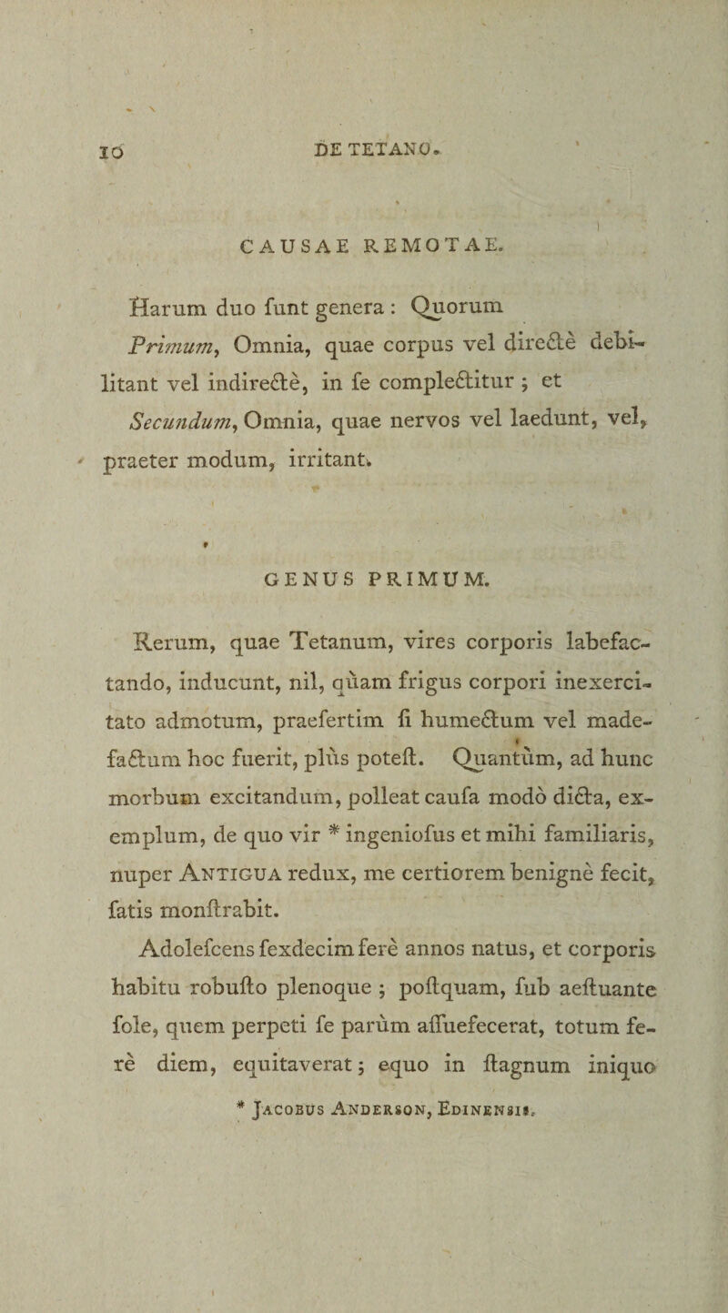 « * 1 CAUSAEREMOTAE. Harum duo funt genera : Quorum Primum, Omnia, quae corpus vel diredle debi’- litant vel indireHe, in fe complebitur ; et Secundum, Omnia, quae nervos vel laedunt, vel, • praeter modum, irritantw GENUS PRIMUM. Rerum, quae Tetanum, vires corporis labefac¬ tando, inducunt, nil, quam frigus corpori inexerci¬ tato admotum, praefertim ii humebum vel made- t fabum hoc fuerit, plus poteft. Quantum, ad hunc morbum excitandum, polleat caufa modo diba, ex¬ emplum, de quo vir ^ ingeniofus et mihi familiaris, nuper Antigua redux, me certiorem benigne fecit, fatis monilrabit. Adolefcens fexdecim fere annos natus, et corporis habitu robuilo plenoque ; poilquam, fub aeftuante fole, quem perpeti fe parum alTuefecerat, totum fe¬ re diem, equitaverat; equo in ilagnum iniquo * Jacobus Anderson, Edinensii,