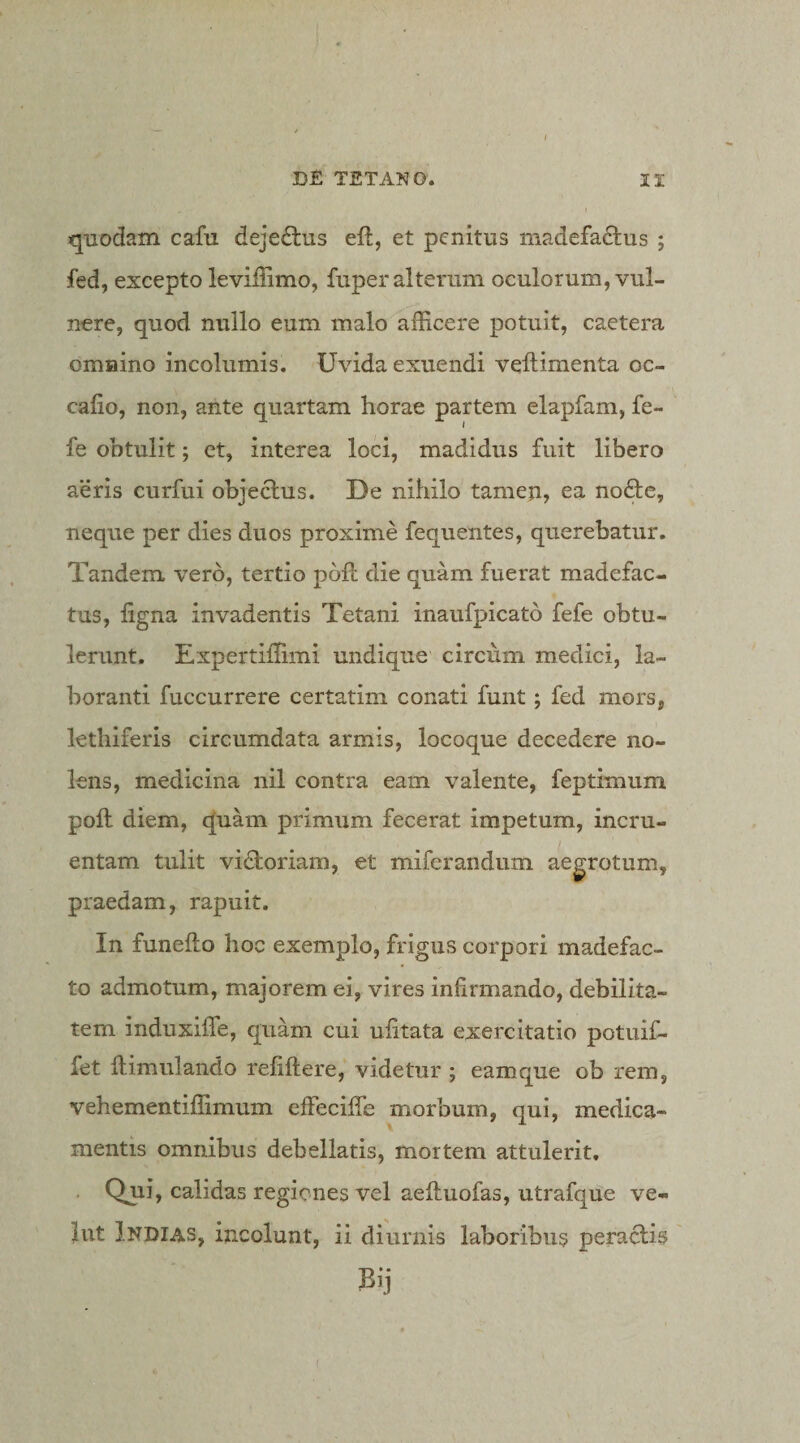 quodam cafu deje£lus eft, et penitus madefactus ; fed, excepto leviffimo, fuper alterum oculorum, vul¬ nere, quod nullo eum malo afficere potuit, caetera omnino incolumis. Uvida exuendi veftimenta oc- cafio, non, ante quartam horae partem elapfam, fe- fe obtulit; et, interea loci, madidus fuit libero aeris curfui objectus. De nihilo tameu, ea no6te, neque per dies duos proxime fequentes, querebatur. Tandem vero, tertio poft die quam fuerat madefac¬ tus, ligna invadentis Tetani inaufpicato fefe obtu¬ lerunt. Expertiffimi undique circum medici, la¬ boranti fuccurrere certatim conati funt; fed mors, lethiferis circumdata armis, locoque decedere no¬ lens, medicina nil contra eam valente, feptimum poli diem, q[uam primum fecerat impetum, incru¬ entam tulit vidtoriam, et miferandum aegrotum, praedam, rapuit. In funello hoc exemplo, frigus corpori madefac¬ to admotum, majorem ei, vires infirmando, debilita¬ tem induxilfe, quam cui ufitata exercitatio potuif- fet llimulando refiftere, videtur ; eamque ob rem, vehementiffimum effeciffe morbum, qui, medica¬ mentis omnibus debellatis, mortem attulerit, . Qjii, calidas regiones vel aelluofas, utrafque ve¬