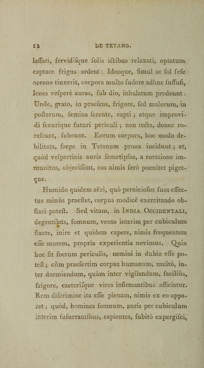 lalTati, fervidifque folis i£libus relaxati, optatum captare frigus ardent: Ideoque, fimul ac fol fefe oceano tinxerit, corpora multo fudore adhuc fulfufi, lenes vefpere auras, fub dio, inhalatum prodeunt: Unde, grato, in praefens, frigore, fed malorum, in pOiLerum, feiniua ferente, capti ; atque improvi¬ di fecurique futuri periculi ; non tedla, donec ro- refcant, fub eunt. Eorum corpora, hoc modo de¬ bilitata, faepe in Tetanum prona incidunt j et, quod vefpertinis auris femetipfos, a roratione im¬ munitos, objeciiTent, eos nimis fero poenitet pigetv que. Humido quidem aeri, quo perniciofos fuos effec¬ tus minus praellet, corpus modice exercitando ob- flari poteft. Sed. vitam, in India Occidentali, degentibus, fomnum, vento interini per cubiculum flante, inire et quidem capere, nimis frequentem eiTe morem, propria experientia novimus. Quin hoc fit foetum periculis, nemini in dubio effe po- teft; cum praefertim corpus humanum, multo, in¬ ter dormiendum, quam inter vigilandum, facilius, frigore, caeterifque vires infirmantibus afficiatur. Rem diferimine ita effe plenam, nimis ex eo appa¬ ret ; quod, homines fomnum, anris per cubiculum interim fufurrantibus, capientes, fubito expergifei,.