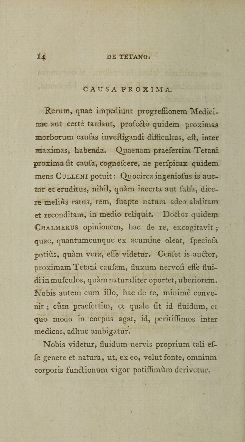 CAUSA PROXIMA. Rerum, quae impediunt progrefiionem Medici- nse aut certe tardant, profecto quidem proximas morborum caufas inveftigandi difficultas, eft, inter maximas, habenda. Quaenam praefertim Tetani proxima fit caufa, cogrtofcere, ne perfpicax quidem mens Culleni potuit: Quocirca ingeniofus is auc¬ tor et eruditus, nihil, quam incerta aut falfa, dice¬ re melius ratus, rem, fuapte natura adeo abditam et reconditam, in medio reliquit. Do£tor quidem Chalmerus opinionem, hac de re, excogitavit; quae, quantumcunque ex acumine oleat, fpeciofa potius, quam vera, efie videtur. Cenfet is au£lor, proximam Tetani caufam, fluxum nervofi efle flui¬ di in mufculos, quam naturaliter oportet, uberiorem. ISfobis autem cum illo, hac de re, minime conve¬ nit ; cum praefertim, et quale fit id fluidum, et quo modo in corpus agat, id, peritiffimos inter medicos, adhuc ambigatur. Nobis videtur, fluidum nervis proprium tali ef- fe genere et natura, ut, ex eo, velut fonte, omninm corporis fundionum vigor potiffimum derivetur.