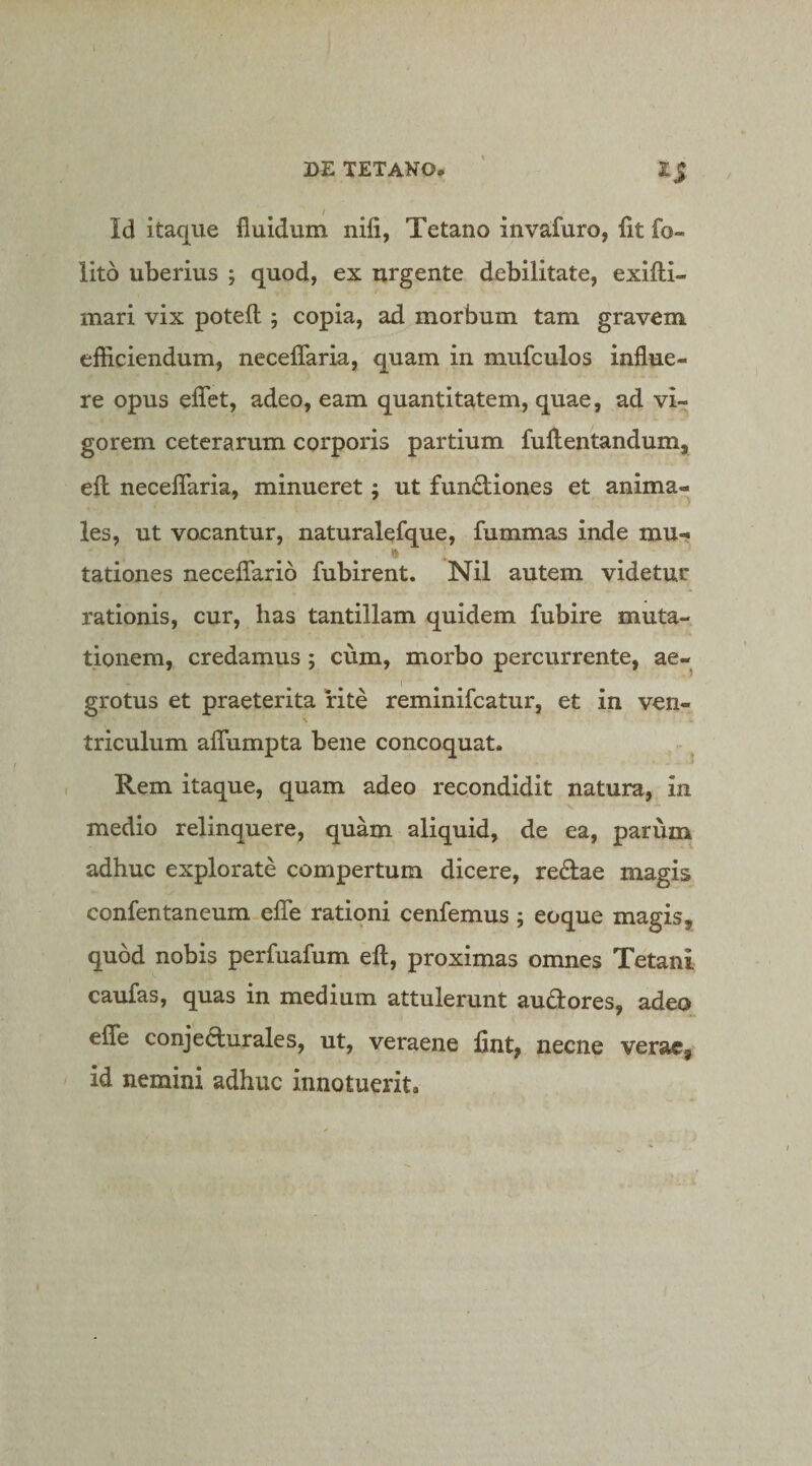 Id itaque fluidum nifi, Tetano invafuro, fit fo- lito uberius ; quod, ex urgente debilitate, exiflii- mari vix potefl:; copia, ad morbum tam gravem efficiendum, necelTaria, quam in mufculos influe¬ re opus eflet, adeo, eam quantitatem, quae, ad vi¬ gorem ceterarum corporis partium fuftentandum, efl: neceflaria, minueret; ut functiones et anima¬ les, ut vocantur, naturalefque, fummas inde mu- tationes necelTario fubirent. Nil autem videtur rationis, cur, has tantillam quidem fubire muta¬ tionem, credamus ; cum, morbo percurrente, ae¬ grotus et praeterita rite reminifcatur, et in ven¬ triculum aflfumpta bene concoquat. Rem itaque, quam adeo recondidit natura, in medio relinquere, quam aliquid, de ea, parum adhuc explorate compertura dicere, redae magis confentaneum efle rationi cenfemus; eoque magis, quod nobis perfuafum eft, proximas omnes Tetani caufas, quas in medium attulerunt audores, adeo eflfe conjedurales, ut, veraene fint, necne vera«, id nemini adhuc innotuerit.