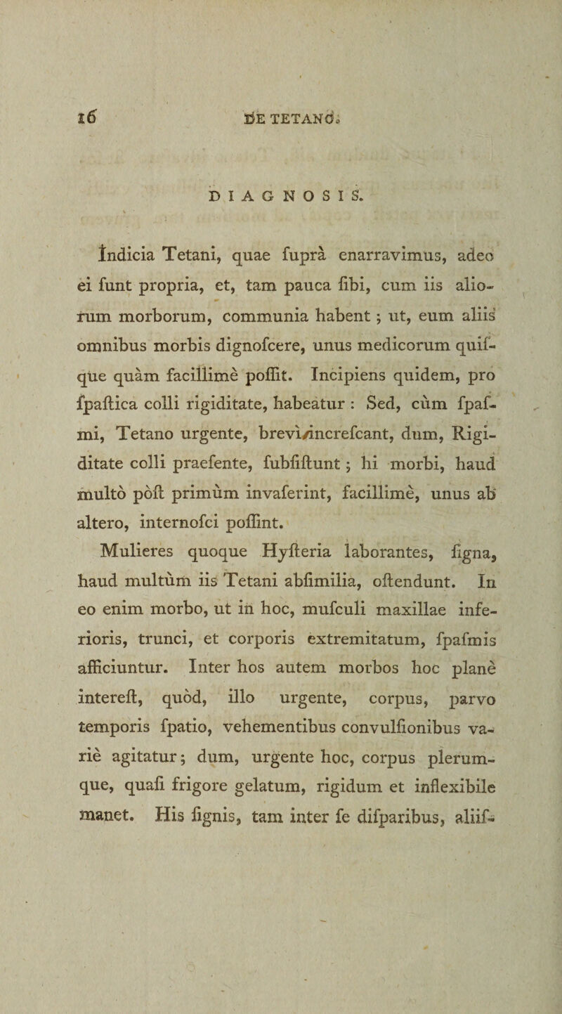 DIAGNOSIS. Indicia Tetani, quae fupra enarravimus, adeo ei funt propria, et, tam pauca fibi, cum iis alio- rum morborum, communia habent; ut, eum aliis omnibus morbis dignofcere, unus medicorum quif- qUe quam facillime poffit. Incipiens quidem, pro fpaftica colli rigiditate, habeatur : Sed, cum fpaf- mi. Tetano urgente, brevi/increfcant, dum. Rigi¬ ditate colli praefente, fubfiftunt j hi morbi, haud multo poft primum invaferint, facillime, unus ab altero, internofci poHint. Mulieres quoque Hjfteria laborantes, ligna, haud multum iis Tetani ablimilia, ollendunt. In eo enim morbo, ut in hoc, mufculi maxillae infe¬ rioris, trunci, et corporis extremitatum, fpafmis afficiuntur. Inter hos autem morbos hoc plane intereft, quod, illo urgente, corpus, parvo temporis fpatio, vehementibus convulfionibus va¬ rie agitatur; dum, urgente hoc, corpus plerum¬ que, quali frigore gelatum, rigidum et inflexibile manet. His lignis, tam inter fe difparibus, aliif-