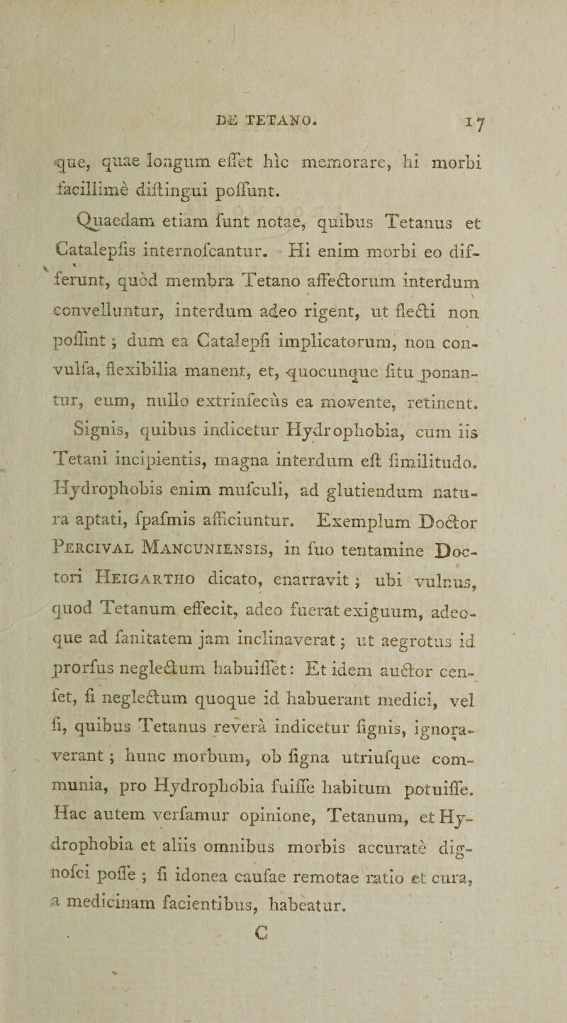 ■^gue, quae longum elTet: hic memorare, hi morhi laciliime diflingui poffunt. Quaedam etiam funt notae, quibus Tetanus et Catalepfis internofcantur. Hi enim morbi eo dif- ferunt, quod membra Tetano affeHorum interdum convelluntur, interdum adeo rigent, ut fleHi non poiTmt j dum ea Catalepli implicatorum^ non con- vulia, flexibilia manent, et, -quocunque fltu ponan¬ tur, eum, nullo extriniecus ea movente, retinent. Signis, quibus indicetur Hydrophobia, cum iis Tetani incipientis, magna interdum eft limilitudo. Hydrophobis enim mufculi, ad glutiendum natu¬ ra aptati, fpafmis afficiuntur. Exemplum DoHor Percival Mancuniensis, in fuo tentamine Doc- tori Heigartho dicato, enarravit j ubi vulnus, quod Tetanum eflecit, adeo fuerat exiguum, adeo- que ad fanitatem jam inclinaverat; ut aegrotus id prorfus negledum habuiflfet: Et idem audor cen- 0 iet, fi negledum quoque id habuerant medici, vel fi, quibus Tetanus revera indicetur fignis, ip-nora- verant; hunc morbum, ob flgna utriufque com¬ munia, pro Hydrophobia fuiffe habitum potuiffe. Hac autem verfamur opinione. Tetanum, et Hy¬ drophobia et aliis omnibus morbis accurate dig- nofei poiTe ; fi idonea caufae remotae ratio et cura, a medicinam facientibus, habeatur. C