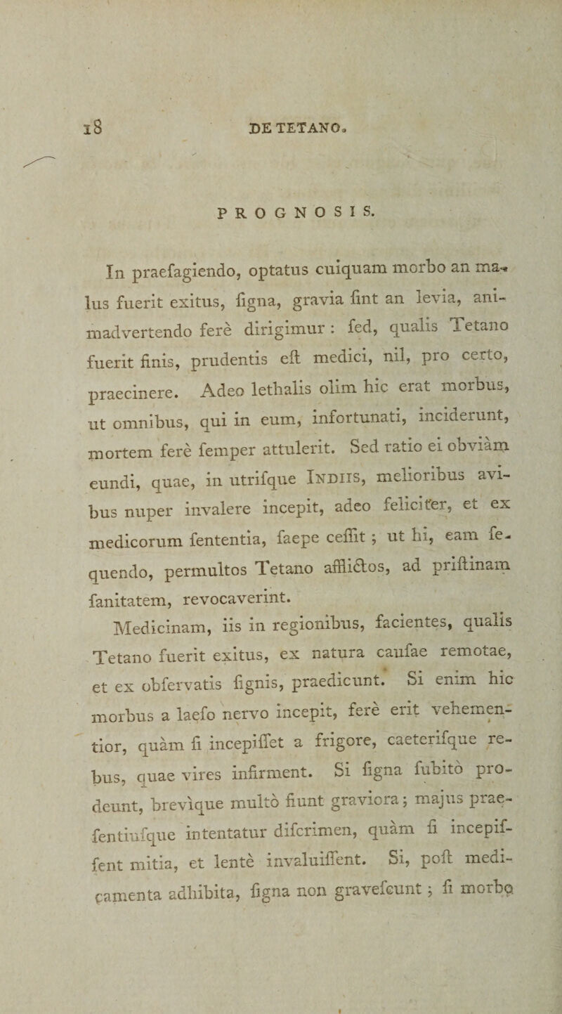 PROGNOSIS. In praefagiendo, optatus cuiquam morbo an ma, Ius fuerit exitus, figna, gravia fint an levia, ani¬ madvertendo fere dirigimur: fed, qualis Xetano fuerit finis, prudentis eft medici, nil, pro certo, praecinere. Adeo letbalis olim hic erat morbus, ut omnibus, qui in eum, infortunati, inciderunt, mortem fere femper attulerit. Sed ratio ei obviam eundi, quae, in utrifque Indiis, melioribus avi¬ bus nuper invalere incepit, adeo feliciter, et ex medicorum fententia, faepe cefiit ; ut hi, eam fe- quendo, permultos Tetano afflidlos, ad priftinam fanitatem, revocaverint. IVIedicinam, iis in regionibus, facientes, qualis Tetano fuerit exitus, ex natura caufae remotae, et ex obfervatis fignis, praedicunt. Si enim hic morbus a laefo nervo incepit, fere erit \ehemen- tior, quam fi incepifiet a frigore, caeterifque re¬ bus, quae vires infirment. Si figna fubito pro¬ deunt, brevique multo fiunt graviora; majus prae- fentiufque intentatur difcrimen, quam fi incepif- fent mitia, et lente invaluiflent. Si, pofh medi¬ camenta adhibita, figna non gravefcunt; fi morbo