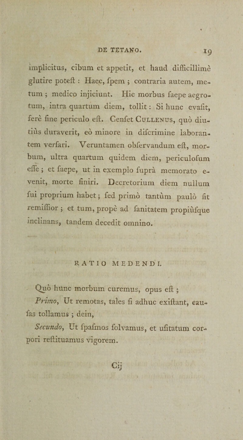 implicitus, cibum et appetit, et haud difficillime glutire poteft : Haec, fpem ; contraria autem, me¬ tum ; medico injiciunt. Hic morbus faepe aegro¬ tum, intra quartum diem, tollit: Si hunc evaiit, fere line periculo efl, Cenfet Cullenus, quo diu¬ tius duraverit, eo minore in difcrimine laboran¬ tem verfari. Veruntamen obfervandum eft, mor¬ bum, ultra quartum quidem diem, periculofum effe; et faepe, ut in exemplo fupra memorato e- venit, morte liniri. Decretorium diem nullum fui proprium habet; fed primo tantum paulo Iit remiffior 5 et tum, prope ad fanitatem propiufque inclinans, tandem decedit omnino. RATIO MEDENDI. - Quo hunc morbum curemus, opus eft ; Primo^ Ut remotas, tales li adhuc exiftant, eau- fas tollamus ; dein. Secundo^ Ut fpafmos folvamus, et ufttatum cor¬ pori reftituamus vigorem. Cij t