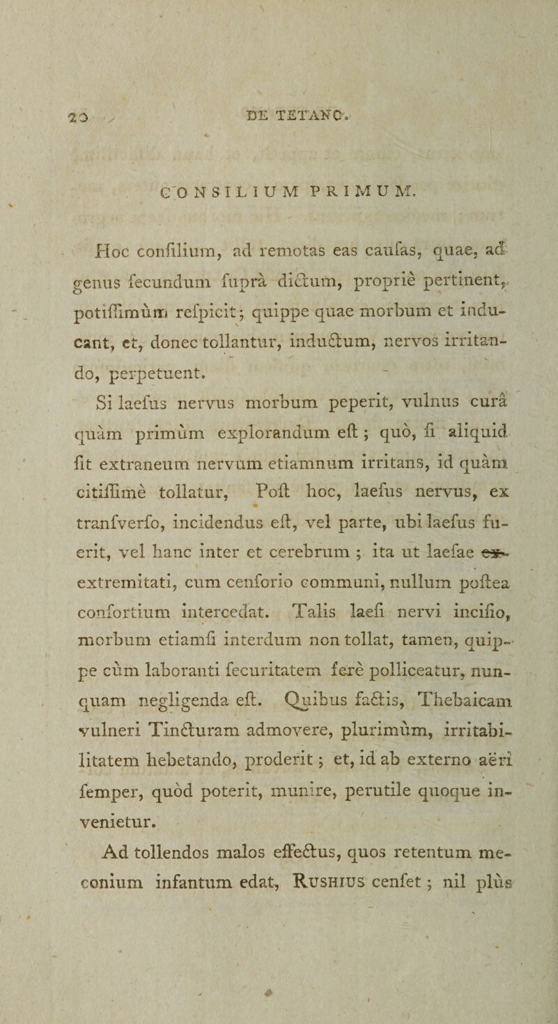 \ G'0 N S I L I U M P R I Xvl U M. Hoc confiliiim, ad remotas eas caiifas, quae, ad genus fecundum fupra dictum, proprie pertinent,, potiffiraurri refpicit; quippe quae morbum et indu¬ cant, ct, donec tollantur, indudum, nervos irritan¬ do, perpetuent. Si laefus nervus morbum peperit, vulnus cura quam primum explorandum eft ; quo, fi aliquid fit extraneum nervum etiamnum irritans, id quam citilfime tollatur, Poli hoc, laefus nervus, ex ■ tranfverfo, incidendus efi, vel parte, ubi laefus fu¬ erit, vel hanc inter et cerebrum ; ita ut laefae extremitati, cum cenforio communi, nullum pofiiea confortium intercedat. Talis laefi nervi iiicifio, morbum etiamfi interdum non tollat, tamen, quip-' pe cum laboranti fecuritatem fere polliceatur, nun¬ quam negligenda eft. Quibus fadis, Thebaicam vulneri Tinduram admovere, plurimum, irritabi¬ litatem hebetando, proderit; et, id ab externo aeri femper, quod poterit, munire, perutile quoque in¬ venietur. Ad tollendos malos effedus, quos retentum me- conium infantum edat, Rushius cenfet; nil plus