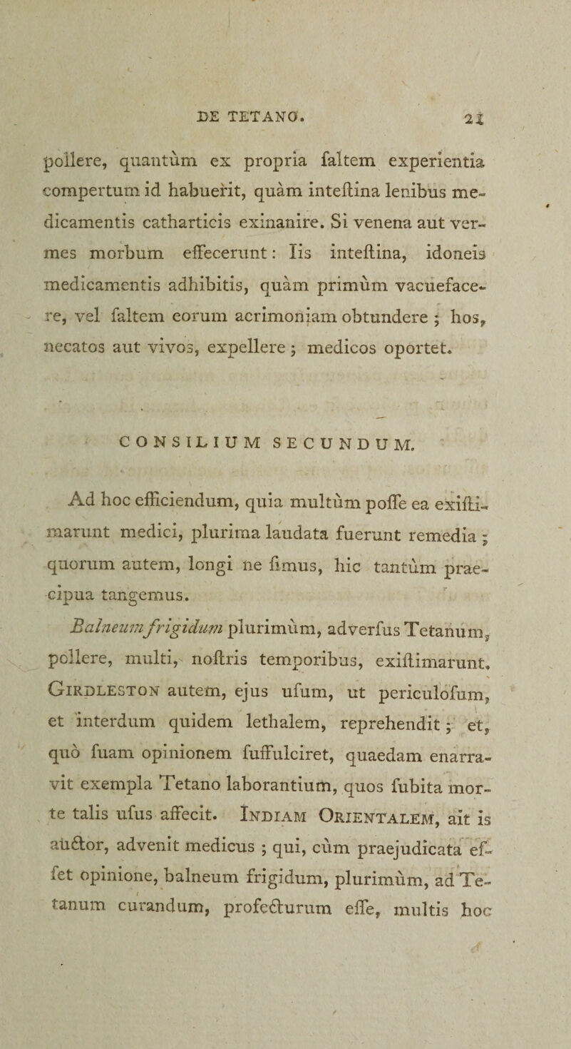pollere, quantum ex propria faltem experientia compertum id habuerit, quam intellina lembus me¬ dicamentis catharticis exinanire. Si venena aut ver¬ mes morbum elFecerunt: Iis inteftina, idoneis medicamentis adhibitis, quam primum vacueface¬ re, vel faltem eorum acrimoniam obtundere ; hos, necatos aut vivos, expellere; medicos oportet. CONSILIUM SECUNDUM. ‘ Ad hoc efficiendum, quia multum pofTe ea exifli- marunt medici, plurima laudata fuerunt remedia ; quorum autem, longi ne fimus, hic tantum prae¬ cipua tangemus. Balneumfrigidum plurimum, adverfus Tetanum, pollere, multi, noftris temporibus, exiflimarunt. Girdleston autem, ejus ufum, ut periculofum, et interdum quidem lethalem, reprehendit et, quo fuam opinionem fuffulciret, quaedam enarra- vit exempla Tetano laborantium, quos fubita mor¬ te talis ufus affecit. Indiam Orientalem, ait is aiiftor, advenit medicus ; qui, cum praejudicata ef- fet opinione, balneum frigidum, plurimum, adTe- / tanum curandum, profe£Iurum effe, multis hoc