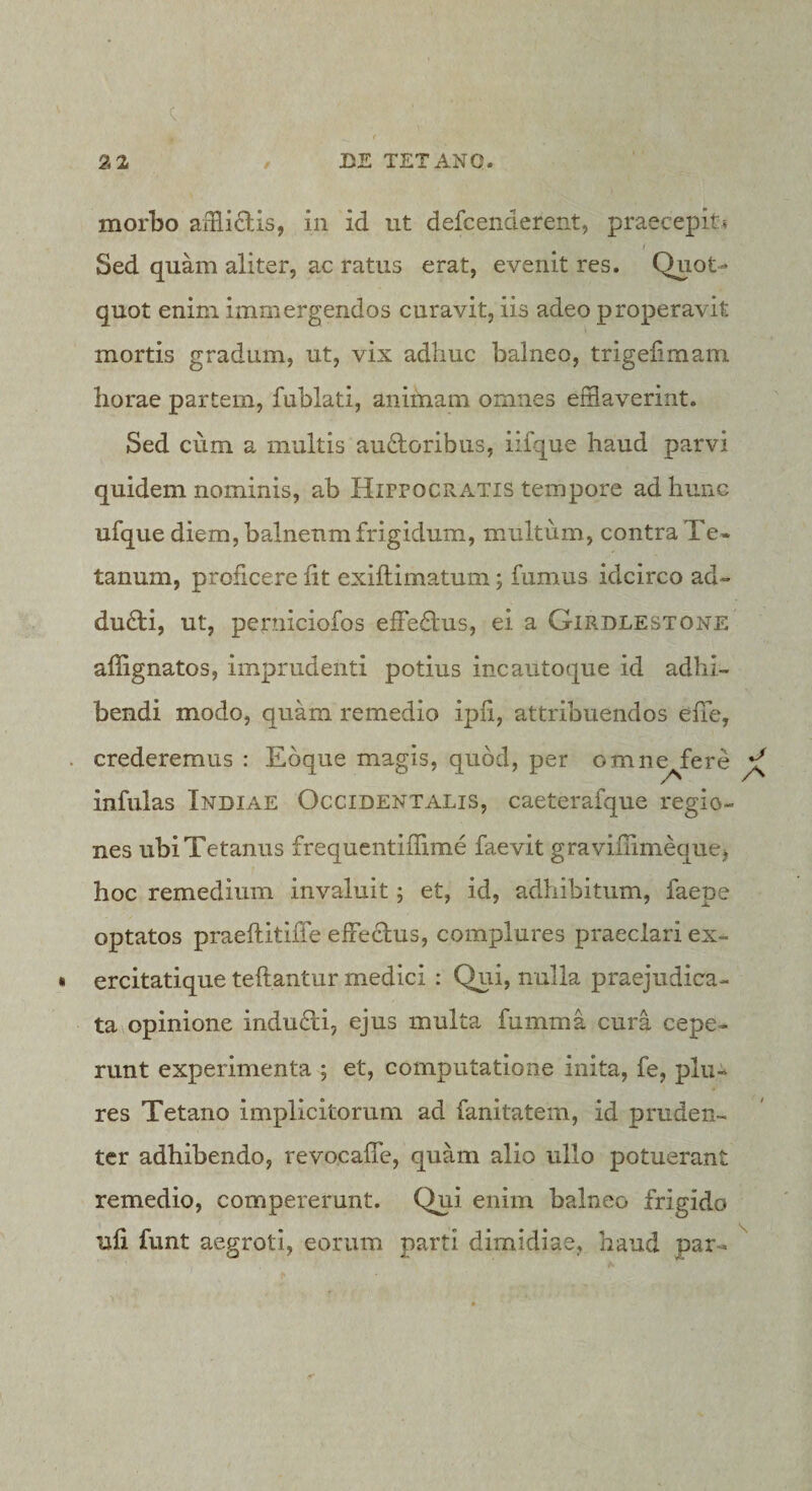 2 2 / DE TETANO. * morbo aiHidis, in id ut defcenderent, praecepit? Sed quam aliter, ac ratus erat, evenit res. Quot¬ quot enim immergendos curavit, iis adeo properavit mortis gradum, ut, vix adhuc balneo, trigelimam horae partem, fublati, animam omnes efflaverint. Sed cum a multis auftoribus, iifque haud parvi quidem nominis, ab HirrocRATis tempore ad hunc ufque diem, balneum frigidum, multum, contra Te* tanum, proficere fit exiftimatum; fumus idcirco ad¬ ducti, ut, perniciofos effe6lus, ei a Girdlestone affignatos, imprudenti potius incautoque id adhi¬ bendi modo, quam remedio ipfi, attribuendos effe, crederemus : Eoque magis, quod, per omn^fere infulas Indiae Occidentalis, caeterafque regio¬ nes ubi Tetanus frequentiffime faevit gravifiimequej hoc remedium invaluit; et, id, adhibitum, faepe optatos praeftitifle effeclus, complures praeclari ex- ercitatique teftantur medici : Qui, nulla praejudica¬ ta opinione indu6li, ejus multa fumma cura cepe¬ runt experimenta ; et, computatione inita, fe, plu- res Tetano implicitorum ad fanitatem, id pruden¬ ter adhibendo, revocafTe, quam alio ullo potuerant remedio, compererunt. Qui enim balneo frigido ufi funt aegroti, eorum parti dimidiae, haud par- fC \