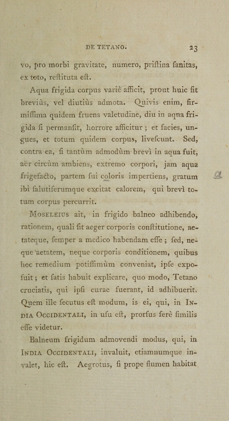 vo, pro morbi gravitate, numero, priHina fanitas, ex toto, reftituta eft. Aqua frigida corpus varie afficit, prout huic Iit brevius, vel diutius admota. Quivis enim, fir- miffima quidem fruens valetudine, diu in aqua fri¬ gida li perroanfit, horrore afficitur ; et facies, un¬ gues, et totum quidem corpus, livefcunt. Sed, contra ea, fi tantum admodum brevi in aqua fuit, aer circum ambiens, extremo corpori, jam aqua frigefadbo, partem fui coloris impertiens, gratum ibi falutiferumque excitat calorem, qui brevi to¬ tum corpus percurrit. Moseleius ait, in frigido balneo adhibendo, rationem, quali fit aeger corporis conftitutione, ae¬ tateque, femper a medico habendam efle ; fed, ne¬ que'aetatem, neque corporis conditionem, quibus hoc remedium potiffimum conveniat, ipfe expo- fuit; et fatis habuit explicare, quo modo. Tetano cruciatis, qui ipfi curae fuerant, id adhibuerit. Quem ille fecutus eft modum, is ei, qui, in In¬ dia Occidentali, in ufu eft, prorfus fere fimilis efle videtur. Balneum frigidum admovendi modus, qui, in India Occidentali, invaluit, etiamnumque in¬ valet, hic eft. Aegrotus, fi prope flumen habitat