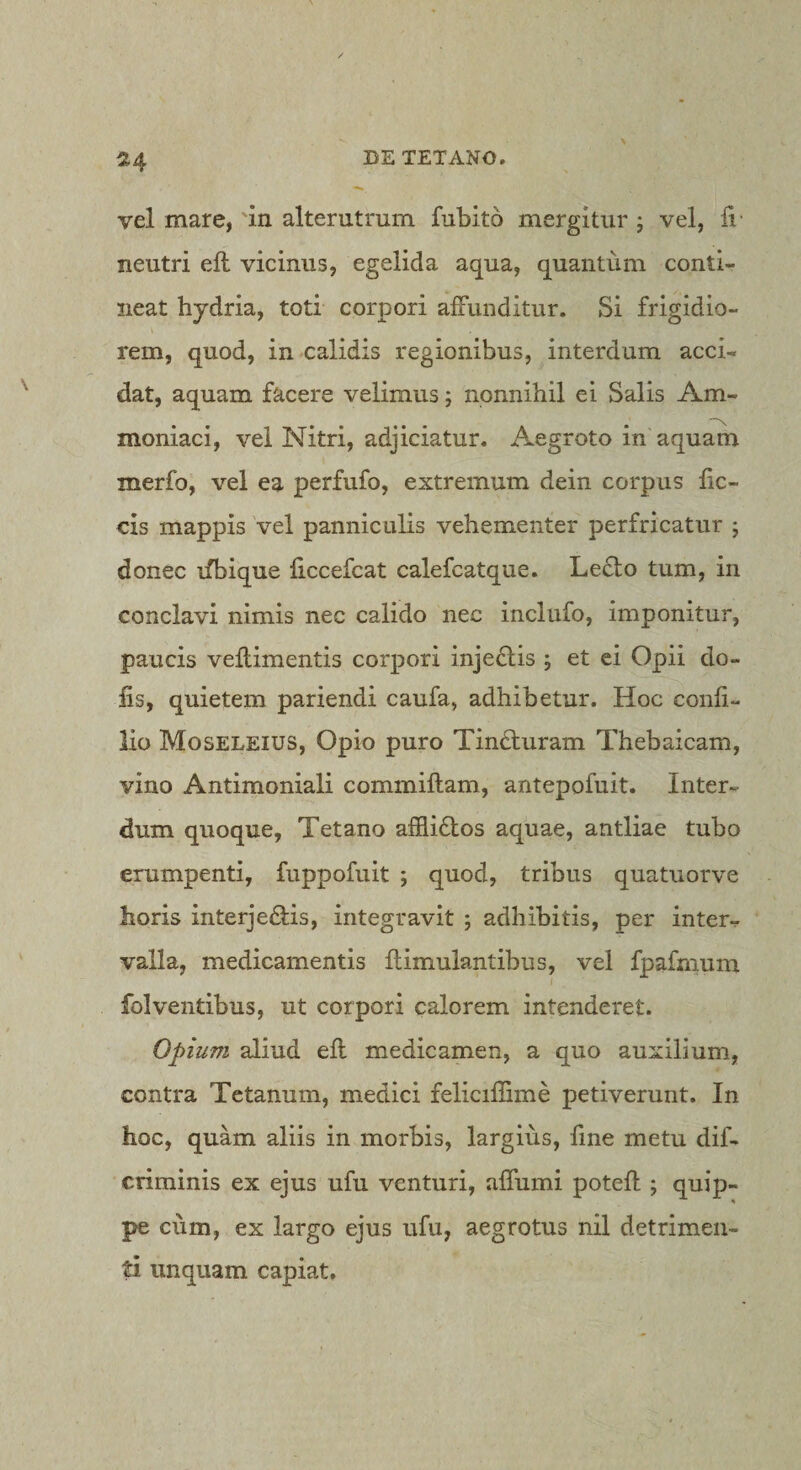 514 vel mare, in alterutrum fubito mergitur j vel, ii- neutri eil vicinus, egelida aqua, quantum conti¬ neat hydria, toti corpori aiFunditur. Si frigidio¬ rem, quod, in calidis regionibus, interdum acci¬ dat, aquam facere velimus; nonnihil ei Salis Am- moniaci, vel Nitri, adjiciatur. Aegroto in'aquam merfo, vel ea perfufo, extremum dein corpus hc- cis mappis vel panniculis vehementer perfricatur ; donec ifbique ficcefcat calefcatque. Lecto tum, in conclavi nimis nec calido nec inclufo, imponitur, paucis vellimentis corpori inje£tis ; et ei Opii do¬ lis, quietem pariendi caufa, adhibetur. Hoc conh- lio Moseleius, Opio puro TinHuram Thebaicam, vino Antimoniali commiftam, antepofuit. Inter¬ dum quoque, Tetano affli6tos aquae, antliae tubo erumpenti, fuppofuit ; quod, tribus quatuorve horis interjectis, integravit ; adhibitis, per inter¬ valla, medicamentis llimulantibus, vel fpafmum folventibus, ut corpori calorem intenderet. Opium aliud efl medicamen, a quo auxilium, contra Tetanum, medici feliciffime petiverunt. In hoc, quam aliis in morbis, largius, fine metu dif- criminis ex ejus ufu venturi, affumi poteft ; quip¬ pe cum, ex largo ejus ufu, aegrotus nil detrimen¬ ti linquam capiat.