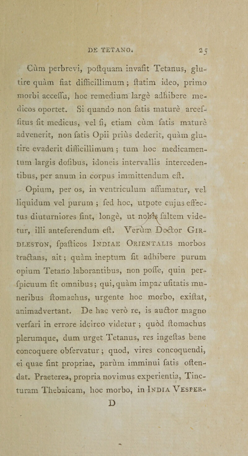 Cum perbrevi, pollquam invalit Tetanus, glu- tire quam fiat difficillimum; ftatim ideo, primo morbi accelTti, hoc remedium large adfiibsre me¬ dicos oportet. Si quando non fatis mature arcef- fitus fit medicus, vel fij etiam cum fatis mature advenerit, non fatis Opii prius dederit, quam glu- tire evaderit difficillimura ; tum hoc medicamen¬ tum largis dofibus, idoneis intervallis interceden¬ tibus, per anum in corpus immittendum eff. -- Opium, per os, in ventriculum aflumatur, vel liquidum vel purum ; fed hoc, iitpote cujus effec¬ tus diuturniores fint, longe, ut no^ff^faltem vide¬ tur, illi anteferendum eff. Verum. Do^or Gir- BLESTON, fpafficos Indiae Orientalis morbos traiffans, ait; quam ineptum fit adhibere purum opium Tetailo laborantibus, non poffe, quin per- fpicuum fit omnibus; qui,quam impai*ufitatis mu¬ neribus ffomaehus, urgente hoc morbo, exiffat, ' animadvertant. De hac vero re, is auftor magno verfari in errore idcirco videtur ; quod ffomaehus plerumque, dum urget Tetanus, res ingeftas bene concoquere obfervatur; quod, vires concoquendi, ei quae fint propriae, parum imminui fatis offen-- dat. Praeterea, propria novimus experientia, Tinc¬ turam Thebaicam, hoc morbo, in India Vesper- D