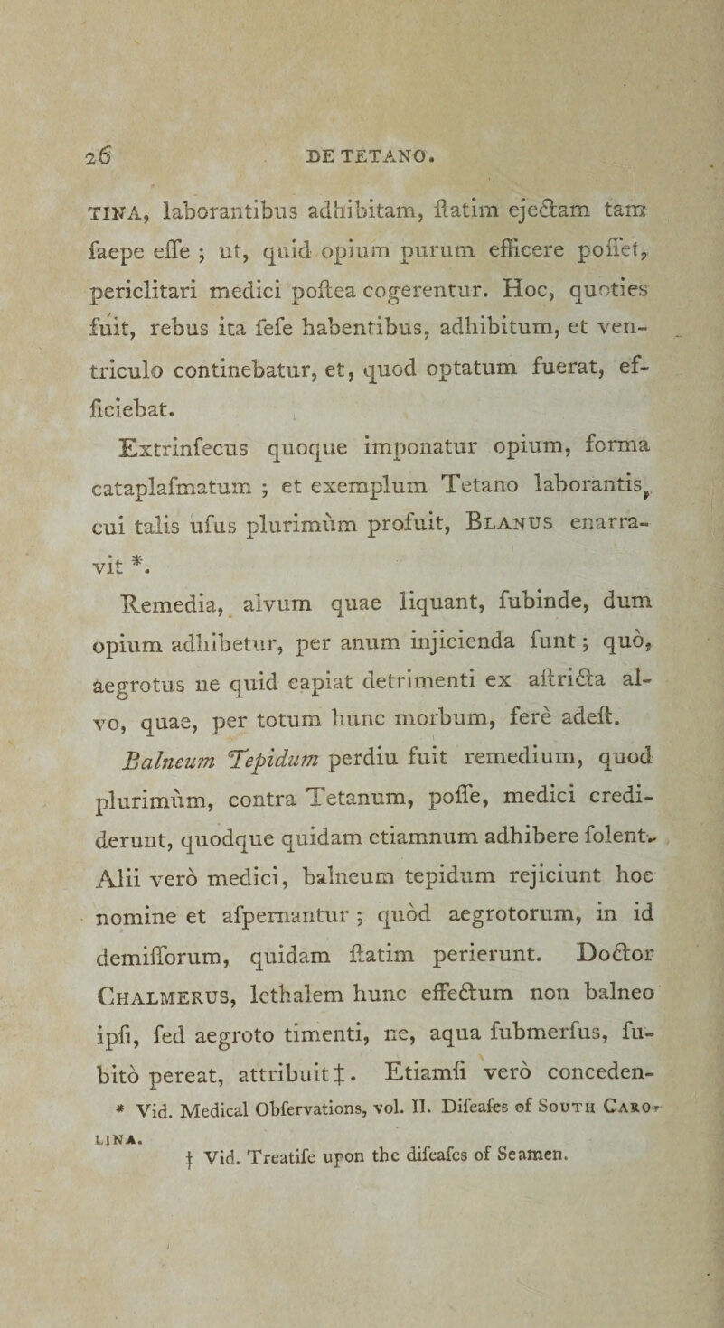 TINA, laborantibus adhibitam, ilatim ejedlam tam faepe effe ; ut, quid opium purum efficere poffiet, periclitari medici poilea cogerentur. Hoc, quoties fuit, rebus ita fefe habentibus, adhibitum, et ven¬ triculo continebatur, et, quod optatum fuerat, ef¬ ficiebat. Extrinfecus quoque imponatur opium, forma cataplafmatum ; et exemplum Tetano laborantis^ cui talis ufus plurimum profuit, Blanus enarra¬ vit *. Remedia, alvum quae liquant, fubinde, dum opium adhibetur, per anum injicienda funt; quo, aegrotus ne quid capiat detrimenti ex aflridla al¬ vo, quae, per totum hunc morbum, fere adeft. Balneum Trepidum imt remedium, quod plurimum, contra Tetanum, poffe, medici credi¬ derunt, quodque quidam etiamnum adhibere folent.. Alii vero medici, balneum tepidum rejiciunt hoc nomine et afpernantur ; quod aegrotorum, in id demifforum, quidam ftatim perierunt. Dodor Chalmerus, lethalem hunc efficHum non balneo ipfi, fed aegroto timenti, ne, aqua fubmerfus, fu- bito pereat, attribuit f. Etiamfi vero conceden- * Vid. Medical Obfervations, vol. II. Difeafes of South CAROr LINA. I Vid. Treatife upon the difeafes of Seamcn.
