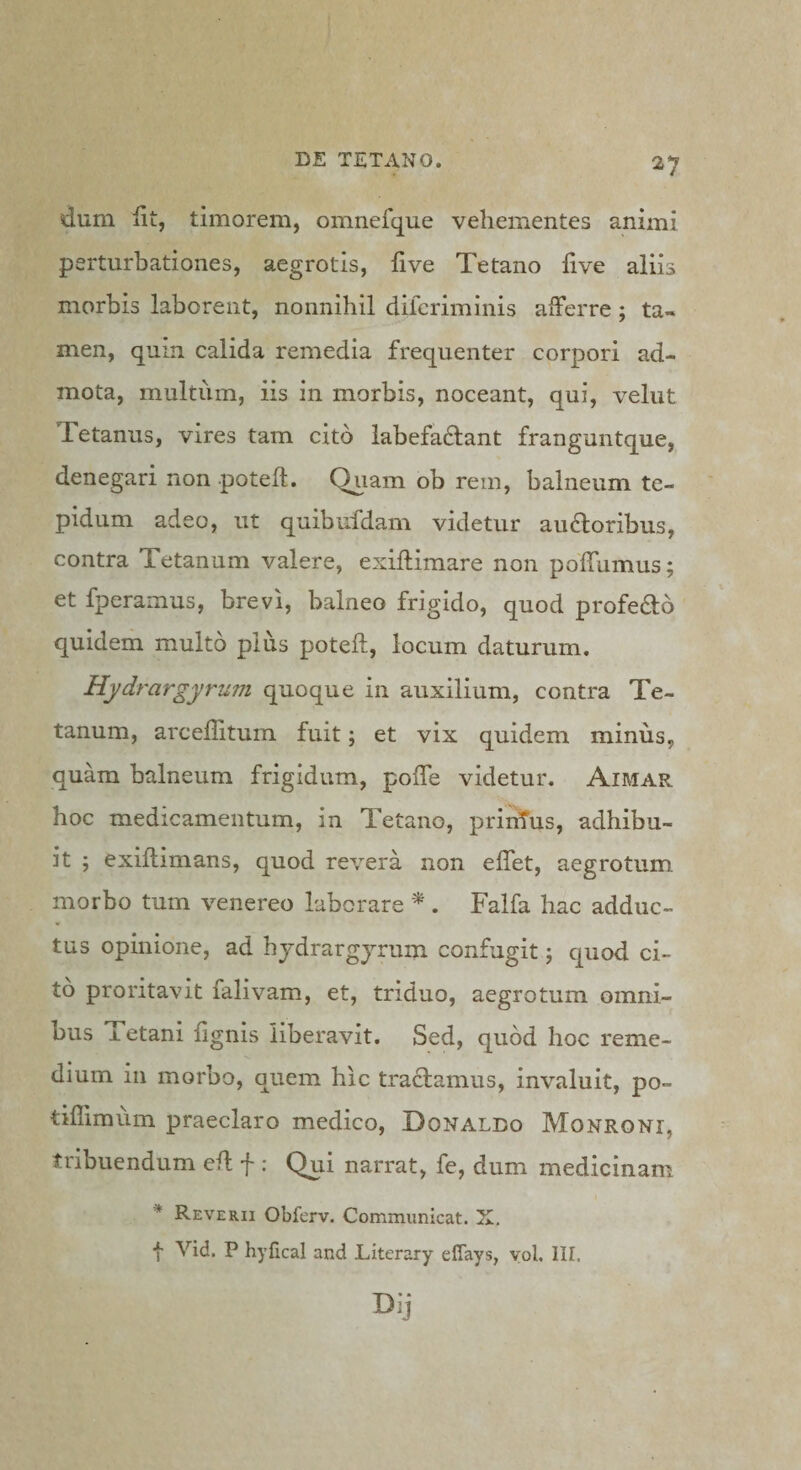 dum Ut, timorem, omnefque vehementes animi perturbationes, aegrotis, five Tetano five aliis morbis laborent, nonnihil dilcriminis afferre; ta¬ men, quin calida remedia frequenter corpori ad¬ mota, multiim, iis in morbis, noceant, qui, velut Tetanus, vires tam cito labefaftant franguntque, denegari non potefl. Quam ob rem, balneum te¬ pidum adeo, ut quibufdam videtur au61oribus, contra Tetanum valere, exiflimare non poffumus; et fperamus, brevi, balneo frigido, quod profero quidem multo plus potefl, locum daturum. Hydrargyrum quoque in auxilium, contra Te¬ tanum, arceffituin fuit; et vix quidem minus, quam balneum frigidum, poffe videtur. Aimar hoc medicamentum, in Tetano, priirfus, adhibu¬ it 5 exiflimans, quod revera non effet, aegrotum, morbo tum venereo laborare . Falfa hac adduc¬ tus opinione, ad hydrargjrum confugit; quod ci¬ to proritavit falivam, et, triduo, aegrotum omni¬ bus Tetani fignis liberavit. Sed, quod hoc reme¬ dium in morbo, quem hic traclamus, invaluit, po- tiflimum praeclaro medico, Donaldo Monroni, tribuendum efl f : Qui narrat, fe, dum medicinam * Reverii Obferv. Communicat. X, f Vid. P hyfical and Literary effays, yol. lII.