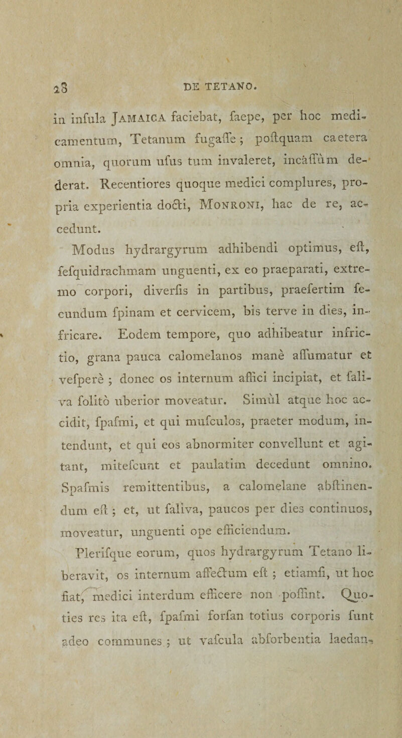 in infula Jamaica faciebat, faepe, per hoc medi¬ camentum, Tetanum fugaffe; poflquam caetera omnia, quorum ufus tum invaleret, incaffum de-* derat. Recentiores quoque medici complures, pro¬ pria experientia do6li, Monroni, hac de re, ac¬ cedunt. Modus hydrargyrum adhibendi optimus, efl, fefquidrachmam unguenti, ex eo praeparati, extre¬ mo corpori, diveriis in partibus, praefertim fe¬ cundum fpinam et cervicem, bis terve in dies, in¬ fricare. Eodem tempore, quo adhibeatur infric- tio, grana pauca calomelanos mane affumatur et vefpere ; donec os internum affici incipiat, et fali- va folitb uberior moveatur. Simul atque hoc ac¬ cidit, fpafmi, et qui mufculos, praeter modum, in¬ tendunt, et qui eos abnormiter convellunt et agi¬ tant, mitefcunt et paulatim decedunt omnino. Spafmis remittentibus, a calomelane abftinen- dum efl; et, ut faliva, paucos per dies continuos, moveatur, unguenti ope efficiendum. Plerifque eorum, quos hydrargyrum Tetano li¬ beravit, os internum affedum eft ; etiamfi, ut hoc fiatfTnedici interdum eibcere non poffint. Quo¬ ties res ita eft, fpafmi forfan totius corporis funt adeo communes ; ut vafcula ubforbentia laedan-
