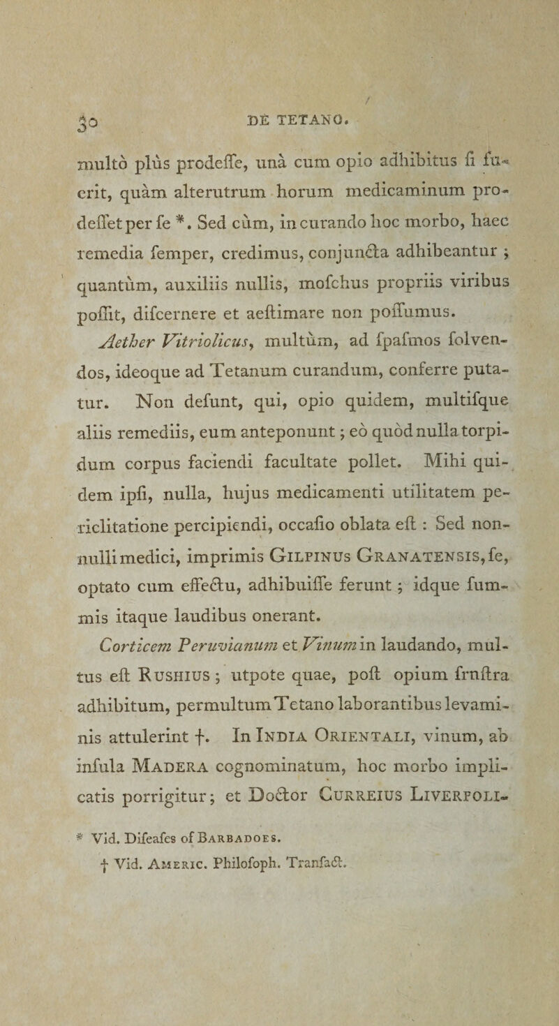 multo plus prodeffe, una cum opio adhibitus fi lu- erit, quam alterutrum ^ horum medicaminum pro- deflet per fe Sed cum, in curando hoc morbo, haec remedia femper, credimus, conjunela adhibeantur ; quantum, auxiliis nullis, mofchus propriis viribus pollit, difcernere et aeftimare non pofTumus. Aether Vitriolicus^ multum, ad fpafmos folven- dos, ideoque ad Tetanum curandum, conferre puta¬ tur. Non defunt, qui, opio quidem, multifque aliis remediis, eum anteponunt; eo quod nulla torpi¬ dum corpus faciendi facultate pollet. Mihi qui¬ dem ipfi, nulla, hujus medicamenti utilitatem pe¬ riclitatione percipiendi, occafio oblata eft : Sed non¬ nulli medici, imprimis Gilfinus GRANATENSis,fe, optato cum effe^fu, adhibuifle ferunt idque fum- mis itaque laudibus onerant. Corticem Peruvicinum et Vmiimin laudando, mul¬ tus eft Kusmus ; utpote quae, poft opium frnftra adhibitum, permultum Tetano laborantibus levami¬ nis attulerint f. In India Orientali, vinum, ab infula Madera cognominatum, hoc morbo impli¬ catis porrigitur; et Dodor Gurreius Liverfoli- * Vid. Difeafes of Barbadoes. f Vid. Americ. Philofoph. Tranfadl.