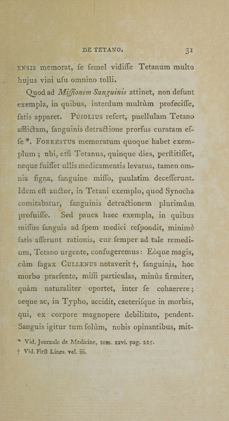 ENSIS memorat, fe femel vidilTe Tetanum multo hujus vini ufu omnino tolli. Quod ad MiJJionem Sanguinis attinet, non defunt exempla, in quibus, interdum multum profeciffe, fatis apparet. PuiOLius refert, puellulam Tetano afflictam, fanguinis detradtione prorfus curatam ef- fe Forrestus memoratum quoque habet exem¬ plum ; ubi, etli Tetanus, quinque dies, perftitiffet, neque fuilfet ullis medicamentis levatus, tamen om¬ nia ligna, fanguine milTo, paulatim decelTerunt. Idem ell au6tor, in Tetani exemplo, quod Sjnocha A comitabatur, fanguinis detradtionem plurimum profuiffe. Sed pauca haec exempla, in quibus railTus fanguis ad fpem medici refpondit, minime fatis afferunt rationis, cur femper ad tale remedi¬ um, Tetano urgente, confugeremus: Eoque magis, cum fagax Gullenus notaverit f, fanguinis, hoc morbo praefente, miffi particulas, minus firmiter, quam naturaliter oportet, inter fe cohaerere; aeque ac, in Tjpho, accidit, caeterifque in morbis, qui, ex corpore magnopere debilitato, pendent. Sanguis igitur tum foliim, nobis opinantibus, mit- * Vid. Jourcale dc Medicine, tom. xxvi. pag. 22.7. f Vid. Firft Lines, vol. iii.
