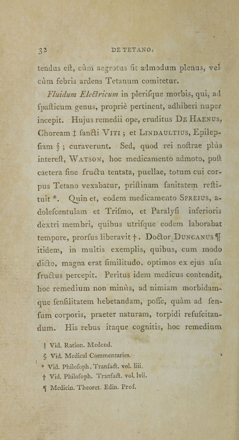 3' tendas efl, ciini aegrotus iit admodum plenus^ vel- cum febris ardens Tetanum comitetur. Fluidum FleBricufu in plerifque morbis, qui, ad fpailicum genus, proprie pertinent, adhiberi nuper incepit. Hujus remedii ope, eruditus De Haenus, Choream % fancti Viti ; et Lindaultius, Epilep- fiam § ; curaverunt. Sed, quod rei noftrae pius intereft,^WATSON, hoc medicamento admoto, poft caetera fine fruciu tentata, puellae, totum cui cor¬ pus Tetano vexabatur, priftinam fanitatem refti- tuit *. Quin et, eodem medicamento Spreius, a- dolefcentulam et Trifmo, et Paraljfi inferioris dextri membri, quibus utrifque eodem laborabat tempore, prorfus liberavit f . DoHor^DuNCANUS^f itidem, in multis exemplis, quibus, cum modo didto, magna erat fimilitudo, optimos ex ejus ufu frudus percepit. Peritus idem medicus contendit, hoc remedium non miniis, ad nimiam morbidam- que fenfilitatem hebetandam, pofTe, quam ad fcn^ fum corporis, praeter naturam, torpidi refufcitan- dum. His rebus itaque cognitis, hoc remedium \ Vid. Ratlon. Medend. § Vid. Medical Commentaries. * i * Vid. Philofoph. Tranfad. vol. liii. f Vid. Philofoph. Tranfadl. vol. Ivii. ^ Medicin. Theoret. Edin. Prof.