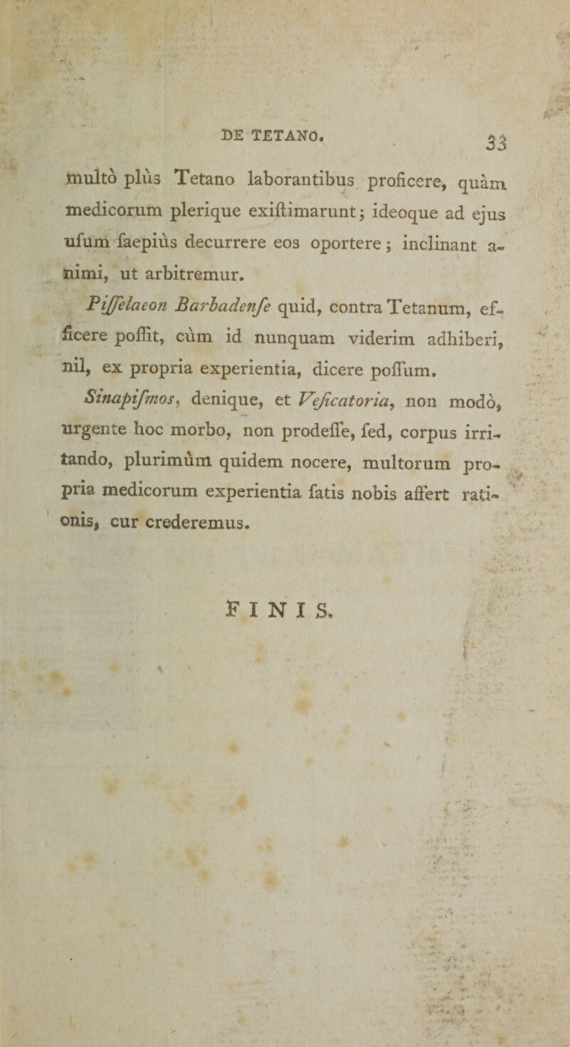 'A multo plus Tetano laborantibus proficere, quam, medicorum plerique exiftimarunt; ideoque ad ejus ufum faepius decurrere eos oportere; inclinant a- himi, ut arbitremur. Pijfelaeon Barhadenfe quid, contra Tetanum, ef¬ ficere pofiit, cum id nunquam viderim adhiberi, nil, ex propria experientia, dicere pofiTum, Stnaptfmosy denique, et Vejicatoria, non modo, urgente hoc morbo, non prodefle, fed, corpus irri¬ tando, plurimum quidem nocere, multorum pro¬ pria medicorum experientia fatis nobis aftert rati¬ onis, cur crederemus. FINIS, f ■