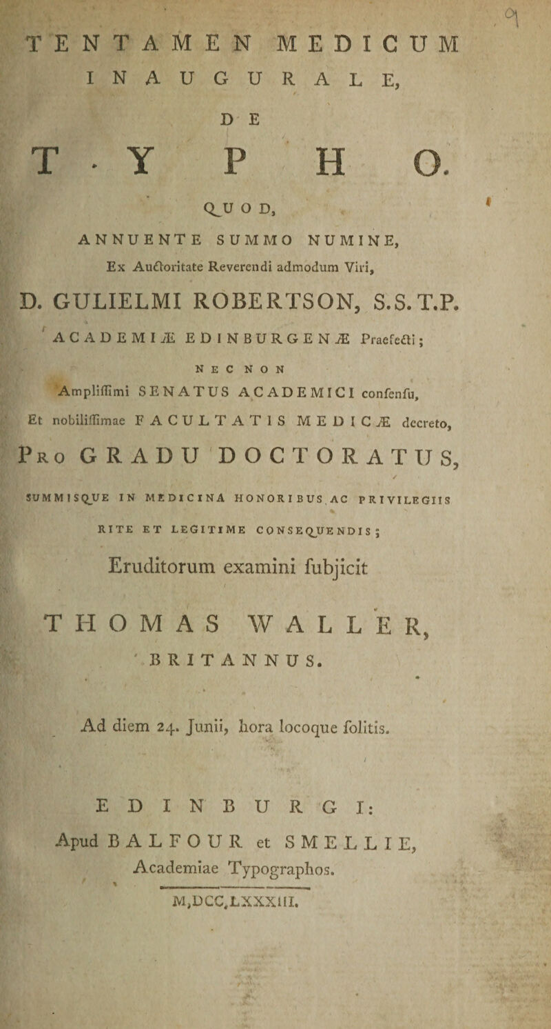INAUGURALE, D' E T Y P H O. Q^U O D, ^ ANNUENTE SUMMO NUMINE, Ex Audoritate Reverendi admodum Viri, D. GULIELMI ROBERTSON, S.S.T.P. ' ACADEMI iE EDINBURGEN^ Praefedi; Nec non Ampliflimi SENATUS ACADEMICI confenfu. Et nobiliflimae FACULTATIS MEDICAE decreto. Pro GRADU DOCTORATUS, / SUMMISQUE IN MEDICINA HONORIBUS,AC PRIVILEGIIS % RITE ET LEGITIME C O N S E Q^UE N D I S ; Eruditorum examini fubjicit I T H o M A S W A L L E R, ■ BRITANNUS. Ad diem 24. Junii, liora locoque folitis. E D I N B U R G I: Academiae Typographos. M,DCC,LXXX1II.
