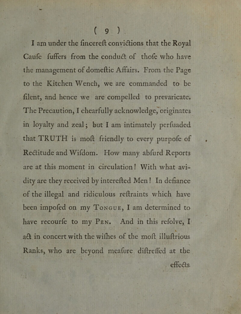 I am under the fincereft convictions that the Royal Caufe fuffers from the conduCt of thofe who have the management of domeftic Affairs. From the Page to the Kitchen Wench, we are commanded to be filent, and hence we are compelled to prevaricate. The Precaution, I chearfully acknowledge, originates in loyalty and zeal; but I am intimately perfuaded that TRUTH is moft friendly to every purpofe of Reditude and Wifdom. How many abfurd Reports are at this moment in circulation! With what avi¬ dity are they received by interefted Men! In defiance of the illegal and ridiculous reftraints which have been impofed on my Tongue, I am determined to have recourfe to my Pen. And in this refolve, I )u aft in concert with the wifiies of the moft illuftrious Ranks, who are beyond meafure diftreffed at the effeCts