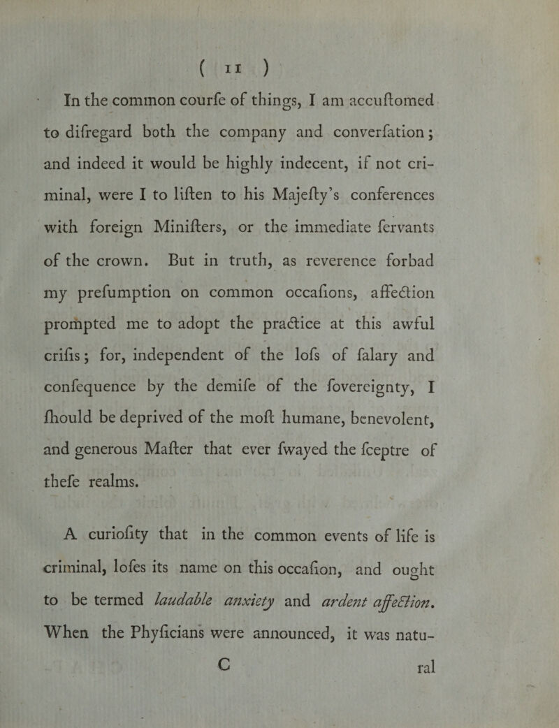 In the common courfe of things, I am accuftomed to difregard both the company and converfation; and indeed it would be highly indecent, if not cri¬ minal, were I to liften to his Majefty’s conferences with foreign Minifters, or the immediate fervants of the crown. But in truth, as reverence forbad » * my prefumption on common occafions, afFedtion prompted me to adopt the practice at this awful crilis; for, independent of the lofs of falary and confequence by the demife of the fovereignty, I fhould be deprived of the moft humane, benevolent, and generous Mafter that ever fwayed the fceptre of thefe realms. A curiofity that in the common events of life is criminal, lofes its name on this occafion, and ought J o to be termed laudable anxiety and a?'dent affedlion. When the Phylicians were announced, it wras natu- C ral