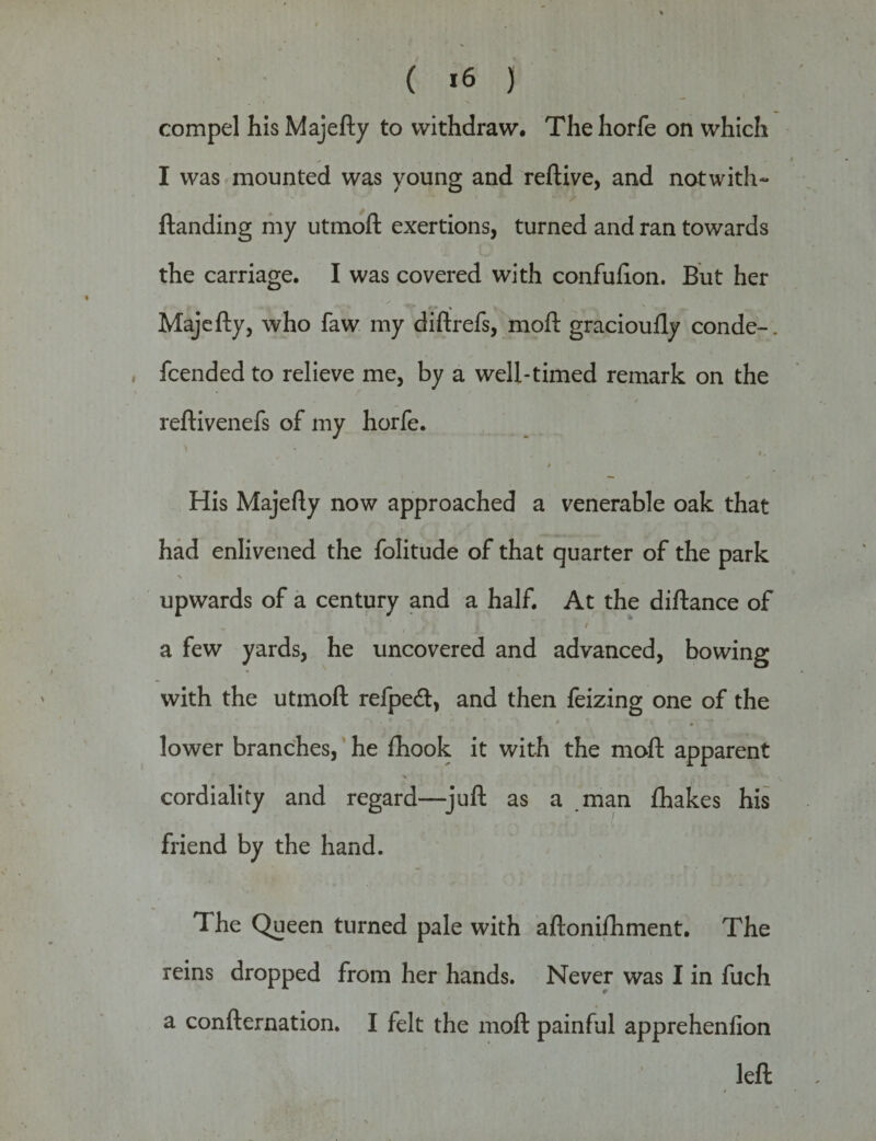 ( *6 ) compel his Majefty to withdraw. The horfe on which I was mounted was young and reftive, and notwith- ftanding my utmoll exertions, turned and ran towards the carriage. I was covered with confulion. But her Majefty, who faw my diftrefs, mod gracioufly conde-. fcended to relieve me, by a well-timed remark on the * f * reftivenefs of my horfe. » His Majefty now approached a venerable oak that had enlivened the folitude of that quarter of the park \ „ upwards of a century and a half. At the diftance of i / a few yards, he uncovered and advanced, bowing with the utrnoft refpedt, and then feizing one of the ** * lower branches, he fhook it with the moft apparent -v ‘ cordiality and regard—juft as a .man fhakes his friend by the hand. The Queen turned pale with aftonifhment. The reins dropped from her hands. Never was I in fuch a confternation. I felt the moft painful apprehenfion left