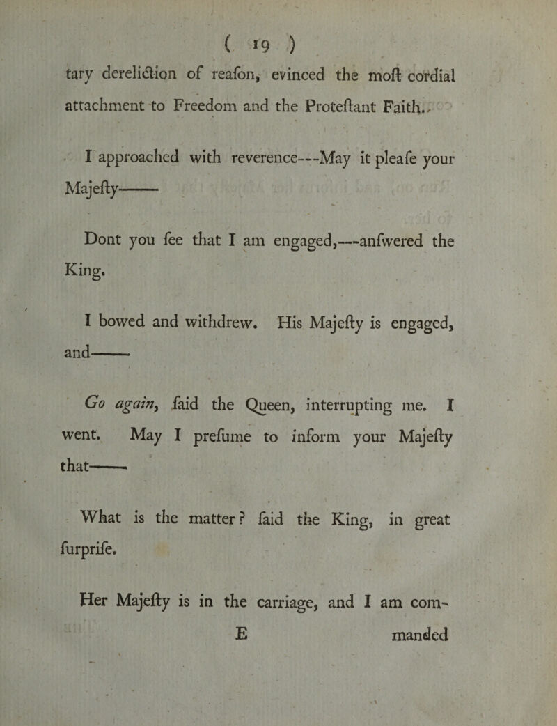 ( *9 ) tary derelidion of reafon, evinced the moft cordial attachment to Freedom and the Proteftant Faith., I approached with reverence—May it pleafe your Majefty- Dont you fee that I am engaged,—anfwered the King. I bowed and withdrew. His Majefty is engaged, and- Go again, faid the Queen, interrupting me. I went. May I prefume to inform your Majefty that-- What is the matter? laid the King, in great Her Majefty is in the carriage, and I am com- E manded