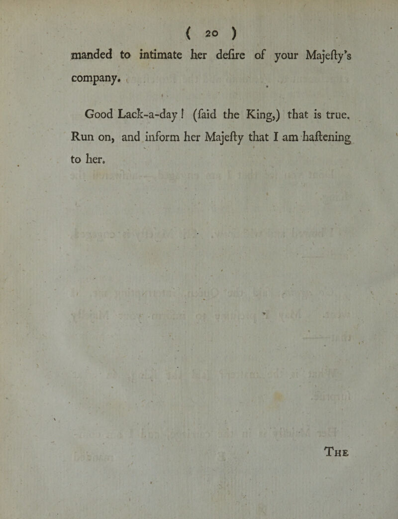 manded to intimate her defire of your Majefty's i company. * is ' *• ■ - . . i Good Lack-a-day! (faid the King,) that is true. Run on, and inform her Majefty that I am haftening V » to her.