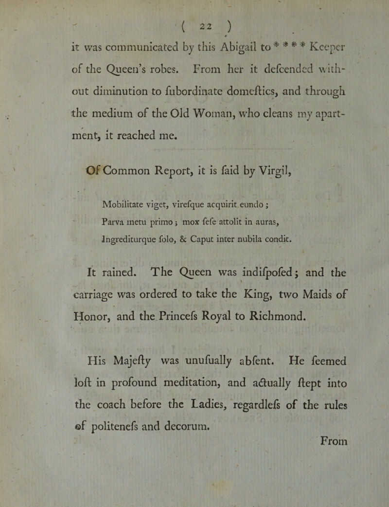 € it was communicated by this Abigail to * * * * Keener of the Queen’s robes. From her it defeended with¬ out diminution to fubordinate domcftics, and through the medium of the Old Woman, who cleans my apart- ✓ ment, it reached me. Of Common Report, it is faid by Virgil, / Mobilitate viget, virefque acquirit eundo; Parva metu primo j mox fefe attolit in auras, Ingrediturque folo, & Caput inter nubila condit. It rained. The Queen was indifpofed; and the i * carriage was ordered to take the King, two Maids of Honor, and the Princefs Royal to Richmond. His Majefty was unufually abfent. He feemed loft in profound meditation, and adlually ftept into the coach before the Ladies, regardlefs of the rules ©f politenefs and decorum. From