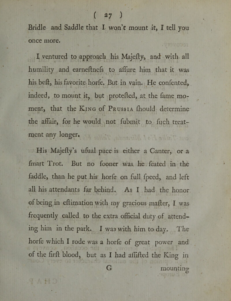 Bridle and Saddle that I won’t mount it, I tell you once more. I ventured to approach his Majefty, and with all humility and earneftnefs to allure him that it was ^ ‘ 4 1 his belt, his favorite horfe. But in vain. He confented, indeed, to mount it? but protefted, at the fame mo¬ ment, that the King of Prussia fhould determine the affair, for he would not fubmit to fuch treat¬ ment any longer* His Majefly’s ufual pace is either a Canter, or a fmart Trot. But no fooner was he feated in the faddle, than he put his horfe on full fpeed, and left all his attendants far behind. As I had the honor t * '' ■* ■ •j v j • • * f v * . * ± * i • j . .+ ’ r. j *t * * .• t 1 of being in efiimation with my gracious mailer, I was frequently called to the extra official duty of attend¬ ing him in the park. I was with him to day. The horfe which I rode was a horfe of great power and of the firft blood, but as I had affifled the King in G mounting