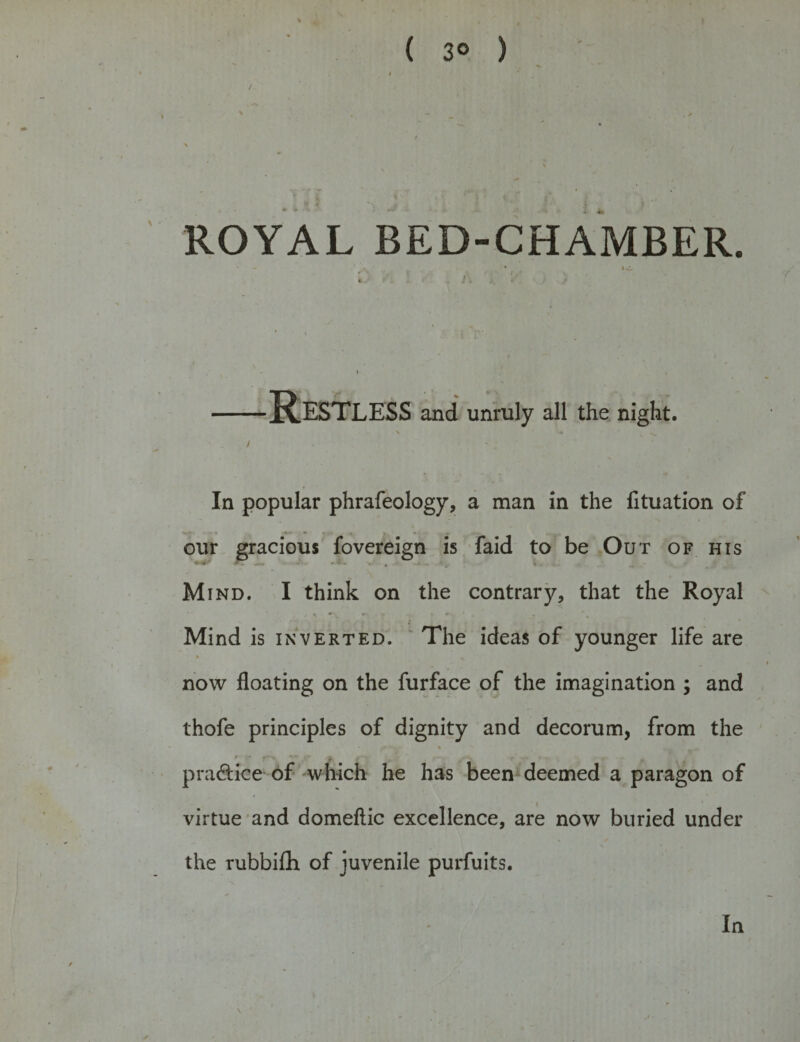 *4 . , ' t ( 3° ) ROYAL BED-CHAMBER. Restless and unruly all the night. In popular phrafeology, a man in the fituation of our gracious fovereign is faid to be Out of his . . • i M ind. I think on the contrary, that the Royal Mind is inverted. The ideas of younger life are * % now floating on the furface of the imagination ; and thofe principles of dignity and decorum, from the i n ■ * • f -- *. - , - f pradice of which he has been deemed a paragon of virtue and domeftic excellence, are now buried under the rubbifti of juvenile purfuits. \ In