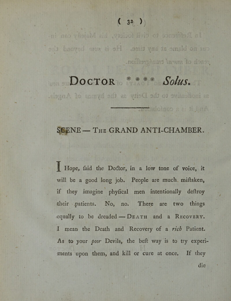 J 07 j (32 &gt; : •‘j i *■ l i ; . . rxr ' a; ; art .or: ::J 'nc rt :n .u*on .. •. .noHVy’V :^»~3 \t, 'W; ia :1'»r • Doctor * # # * ' &lt;Sb/#.r. laga/ S' '* U t fc; ( } f.» Jl': V. O.ii ' - J 56JENE — The GRAND ANTI-CHAMBER. I Hope, faid the Doctor, in a low tone of voice, it will be a good long job. People are much, miftaken, if they imagine phyfical men intentionally deflroy their .patients. No, no. There are two things equally to be dreaded — Death and a Recovery. t * I mean the Death and Recovery of a rich Patient. As to your poor Devils, the beft way is to try experi¬ ments upon them, and kill or cure at once. If they die t