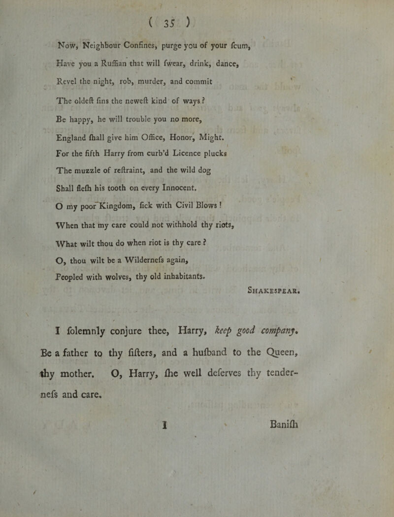 Now, Neighbour Confines, purge you of your fcum, Have you a Ruffian that will fwear, drink, dance, Revel the night, rob, murder, and commit The oldeft fins the neweft kind of ways ? Be happy, he will trouble you no more, England (hall give him Office, Honor, Might. I For the fifth Harry from curb’d Licence plucks The muzzle of reftraint, and the wild dog Shall flefh his tooth on every Innocent. O my poor~Kingdom, fick with Civil Blows! When that my care could not withhold thy riots. What wilt thou do when riot is thy care ? O, thou wilt be a Wildernefs again. Peopled with wolves, thy old inhabitants, Shakespear. I folemnly conjure thee, Harry, keep good company• Be a father to thy fillers, and a hufband to the Queen, thy mother. O, Harry, fhe well deferves thy tender- nefs and care. 1 \ Banifli