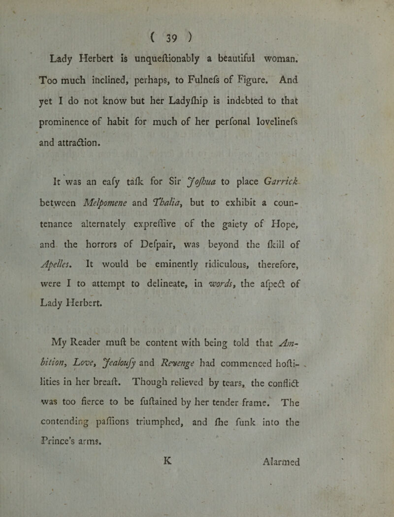 Lady Herbert is unqueftionably a beautiful woman. Too much inclined, perhaps, to Fulnefs of Figure. And yet I do not know but her Ladylhip is indebted to that prominence of habit for much of her perfonal lovelinefs and attradlion. # It was an eafy talk for Sir JoJhua to place Garrick between Melpomene and ‘Thalia, but to exhibit a coun¬ tenance alternately expreffive of the gaiety of Hope, and the horrors of Defpair, was beyond the {kill of Apelles. It would be eminently ridiculous, therefore, were I to attempt to delineate, in words, the afpeft of Lady Herbert. My Reader muft be content with being told that Am- bition, Love, Jealoufy and Revenge had commenced hofli- . lities in her bread:. Though relieved by tears, the conflict was too fierce to be fuftained by her tender frame. The contending pafiions triumphed, and {he funk into the Prince’s arms. K Alarmed