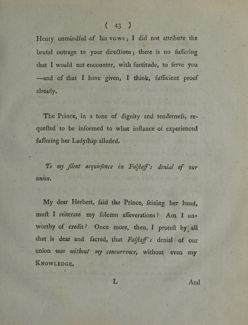 Henry unmindful -of his vows $ I did not attribute the brutal outrage to your directions j there is no fuffering that I would not encounter, with fortitude, to ferve you —and of that I have given, I think, fufficient proof already. • - y The Prince, in a tone of dignity and tendernefs, re- * 1 quefted to be informed to what inftance of experienced fuffering her Ladyfhip alluded. t * * * V To my Jilent acquiefence in Faljlaff's denial of oar . 1 - . t union. My dear Herbert, faid the Prince, feizing her hand, muff I reiterate my folemn alterations? Am I un¬ worthy of credit? Once more, then, I proteft by• all that is dear and facred, that Faljlaff's denial of our union was without my concurrence, without even my Knowledge.