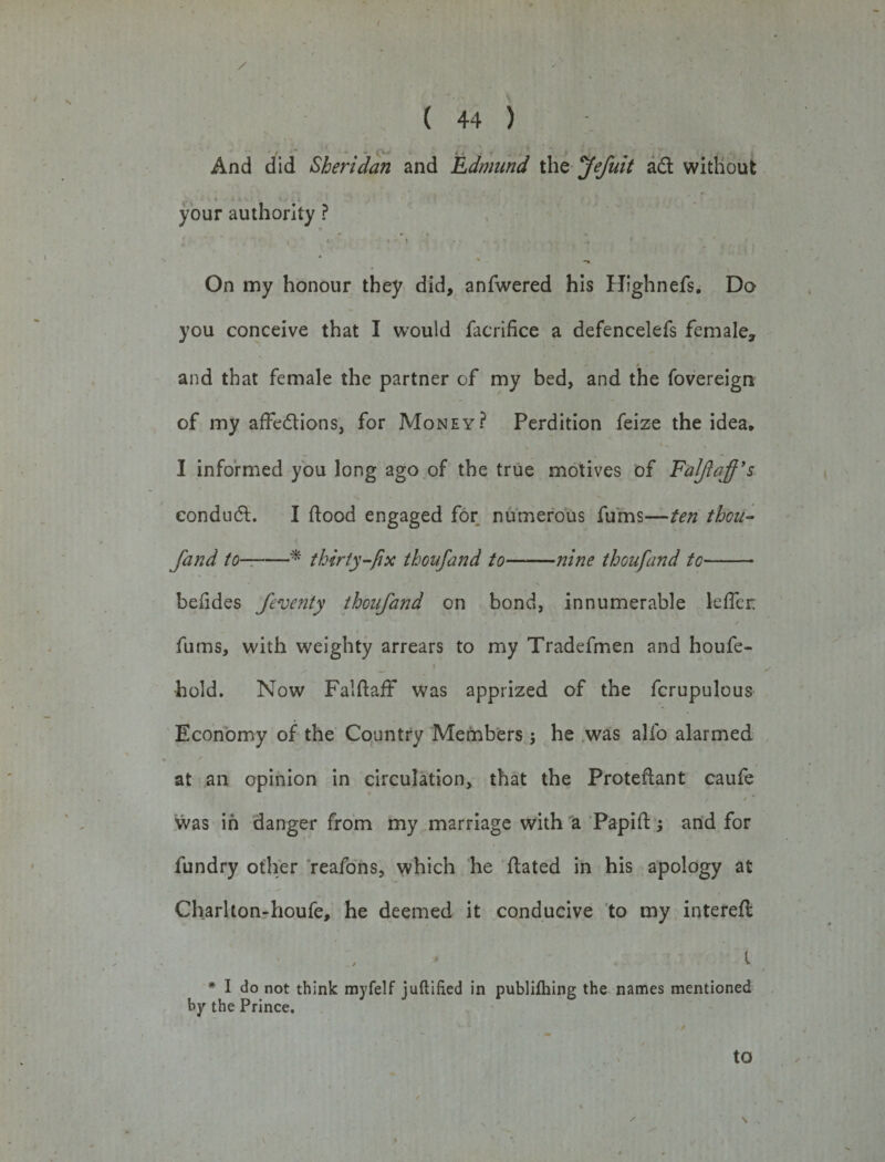 / ( 44 ) , ' - - »&gt;.# And did Sheridan and Edmund the Jefuit ad without your authority ? On my honour they did, anfwered his Highnefs. Do you conceive that I would facrifice a defencelefs female, * ■ and that female the partner of my bed, and the fovereign of my affedions, for Money? Perdition feize the idea, I informed you long ago of the true motives of F'alftaff’s eondud. I flood engaged for numerous fums—ten thou- fand to--* thirty-fix thoufand to-nine thoufand to- befldes ferve?tty thoufand on bond, innumerable lefler: fums, with weighty arrears to my Tradefmen and houfe- hold. Now FalftafF was apprized of the fcrupulous Economy of the Country Members; he was alfo alarmed ✓ - at an opinion in circulation, that the Proteflant caufe / • * was in danger from my marriage with a Papift; and for fundry other reafons, which he dated in his apology at Chariton-houfe, he deemed it conducive to my interefl l * I do not think mvfelf juftified in publifliing the names mentioned by the Prince. to