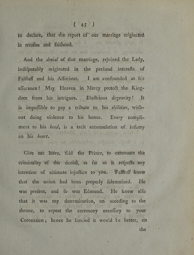 ( 45 ) to declare, that the report of* our marriage originated in treafon and falfhood. i ' tf Jr • t •—* * i_ • •' f - - ^ I And the denial of that marriage, rejoined the Lady, indifputably originated in the perfonal interefts of Falftaff and his Affociate?. I am confounded at his , * i ■ - 1 V . ]• -V - V/ - . . after ranee ! May Heaven in Mercy protect the King¬ dom from his intrigues. Illuftrious depravity! It is impoflible to pay a tribute to. his abilities, with- « • / • N out doing violence to his honor. Every compli- &gt; * * * ment to his heady is a tacit accumulation of. infamy on his heart. • i ► . » V\ t ■ ■ t Give me leave. Lid the Prince, to extenuate the * / criminality of the denial, as far as it refpedts any intention' of ultimate injuftice to you. Falftaff knew that the union had been properly folemnized. He was prefent, and fo was Edmund. He knew alfo that it was my determination, on acceding to the . throne, to repeat the ceremony neceffary to your Coronation; hence he fancied it would be better, on