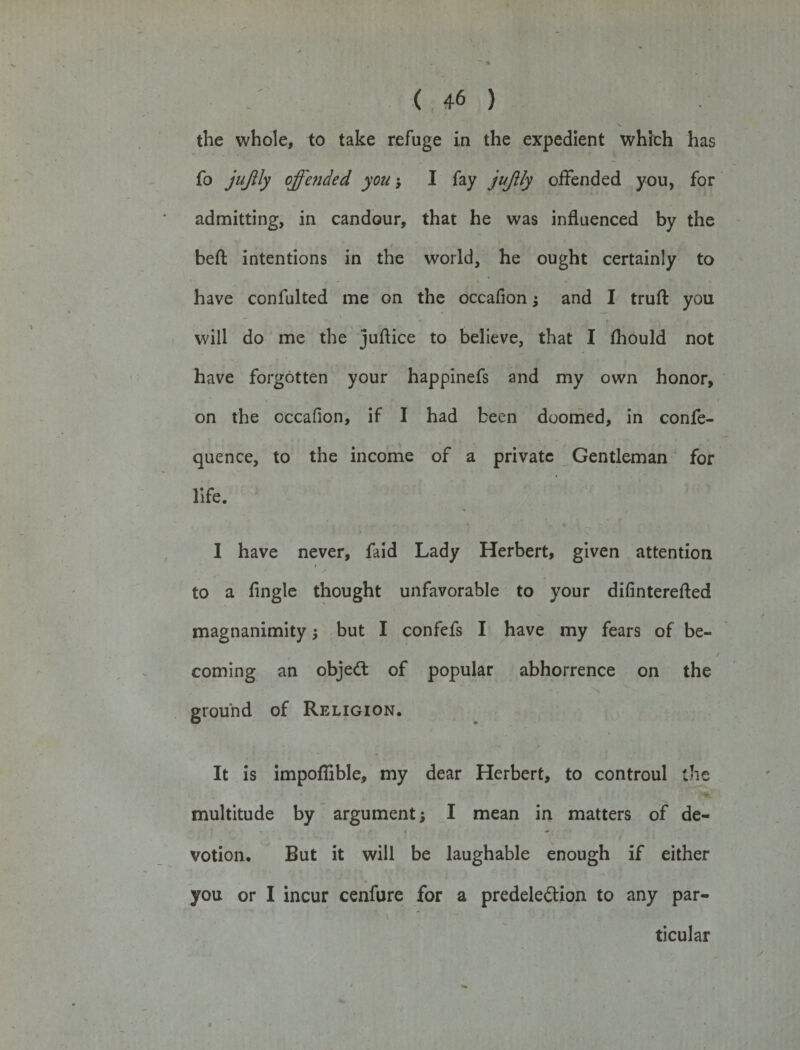 the whole, to take refuge in the expedient which has fo jujily offended you; I fay jujily offended you, for admitting, in candour, that he was influenced by the belt intentions in the world, he ought certainly to have confulted me on the occafion $ and I truft you will do me the juftice to believe, that I fliould not have forgotten your happinefs and my own honor, on the occafion, if I had been doomed, in confe- quence, to the income of a private Gentleman for life. I have never, faid Lady Herbert, given attention » to a Angle thought unfavorable to your diflnterefted magnanimity; but I confefs I have my fears of be¬ coming an objedt of popular abhorrence on the ground of Religion. It is impofiible, my dear Herbert, to controul the multitude by argument; I mean in matters of de¬ votion. But it will be laughable enough if either \ you or I incur cenfure for a predeledtion to any par¬ ticular