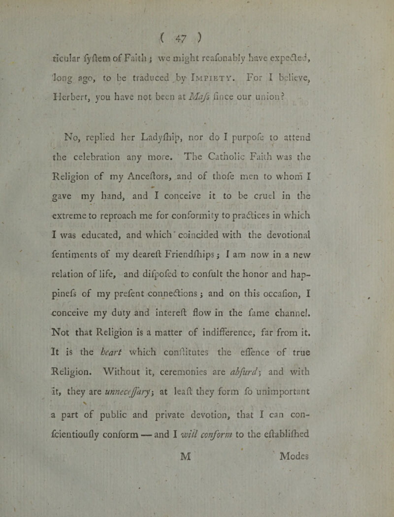 tictilar fyflem of Faith j we might reafonably have expe&amp;ed, long ago, to be traduced by Impiety. For I believe, Herbert, you have not been at Mafs fmce our union? No, replied her Ladyfhip, nor do I purpofe to attend , \' the celebration any more. The Catholic Faith was the Religion of my Anceftors, and of thofe men to whom I gave my hand, and I conceive it to be cruel in the extreme to reproach me for conformity to pra&amp;ices in wdiicht I was educated, and which 'coincided with the devotional fentiments of my deareft Friendfhips; I am now in a new relation of life, and difpofed to confult the honor and hap- pinefs of my prefent connections ; and on this occafion, I conceive my duty and interefl: flow in the fame channel. Not that Religion is a matter of indifference, far from it. It is the heart which conflitutes the effence of true Religion. Without it, ceremonies are abfurd3 and with it, they are unnecejjaryg at leaf they form fo unimportant a part of public and private devotion, that I can con- fcientioufly conform — and I mil conform to the eflablifhed ♦ M Modes /