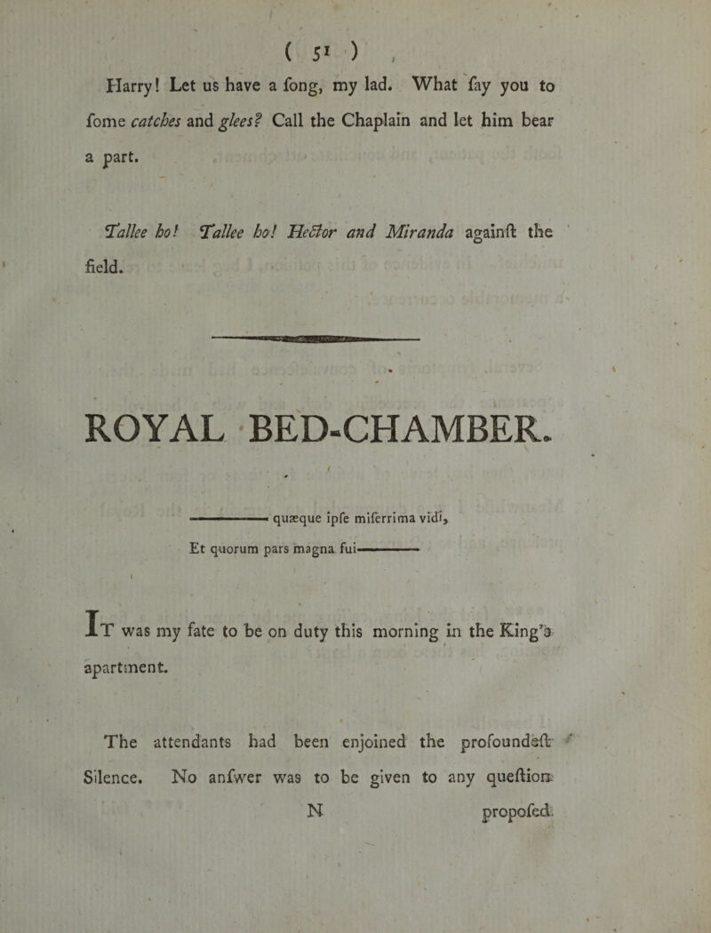 i ( 51 ) , Harry! Let us have a fong, my lad. What fay you to fome catches and glees f Call the Chaplain and let him bear a part. Tallee hot Tallee ho! Heffor and Miranda again ft the field. ROYAL BED-CHAMBER- . ' * * * - - quaeque ipfe miferrima vid'i, Et quorum pars imagna fui———~ I • 1 i , / ^ * / i It was my fate to be on duty this morning in the King’s apartment. The attendants had been enjoined the profoundefl Silence. No anfwer was to be given to any quefHon N propofed