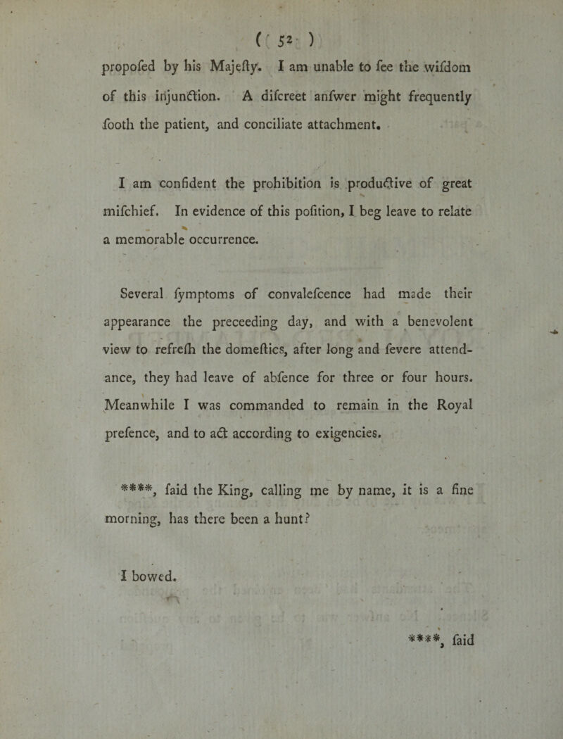 , (: 5* ) propofed by his Majefty. I am unable to fee the wifdom of this injunction. A difcreet anfwer might frequently footh the patient, and conciliate attachment, I am confident the prohibition is productive of great mifchief. In evidence of this pofition, I beg leave to relate a memorable occurrence. Several iymptoms of convalefcence had made their appearance the preceeding day, and with a benevolent view to refrefh the domeftics, after long and fevere attend¬ ance, they had leave of abfence for three or four hours. * Meanwhile I was commanded to remain in the Royal *• «■ prefence, and to adt according to exigencies. **'**, faid the King, calling me by name, it is a fine morning, has there been a hunt? I bowed. ****, faid